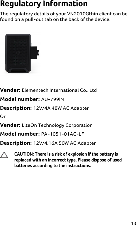 13 Regulatory Information The regulatory details of your VN2010Gthin client can be found on a pull-out tab on the back of the device.   Vender: Elementech International Co., Ltd  Model number: AU-799IN  Description: 12V/4A 48W AC Adapter  Or  Vender: LiteOn Technology Corporation  Model number: PA-1051-01AC-LF  Description: 12V/4.16A 50W AC Adapter  CAUTION: There is a risk of explosion if the battery is replaced with an incorrect type. Please dispose of used batteries according to the instructions.  
