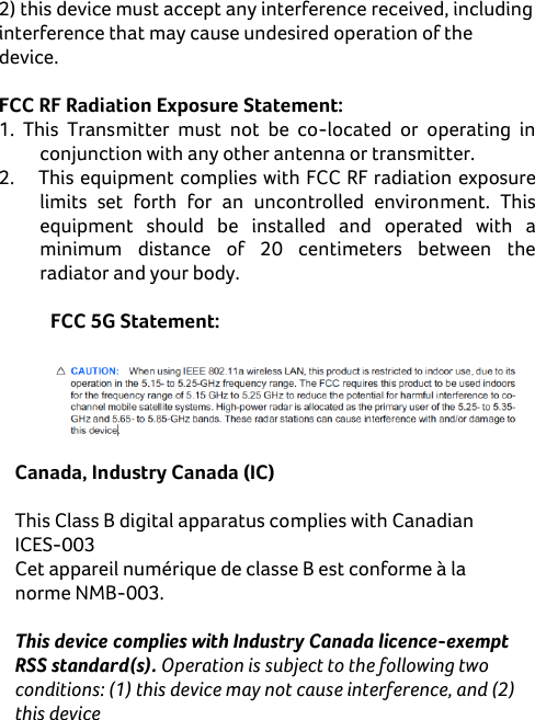     2) this device must accept any interference received, including interference that may cause undesired operation of the device.  FCC RF Radiation Exposure Statement: 1.  This  Transmitter  must  not  be  co-located  or  operating  in conjunction with any other antenna or transmitter. 2.  This equipment complies with FCC RF radiation exposure limits  set  forth  for  an  uncontrolled  environment.  This equipment  should  be  installed  and  operated  with  a minimum  distance  of  20  centimeters  between  the radiator and your body.  FCC 5G Statement:    Canada, Industry Canada (IC)  This Class B digital apparatus complies with Canadian ICES-003 Cet appareil numérique de classe B est conforme à la norme NMB-003.  This device complies with Industry Canada licence-exempt RSS standard(s). Operation is subject to the following two conditions: (1) this device may not cause interference, and (2) this device 