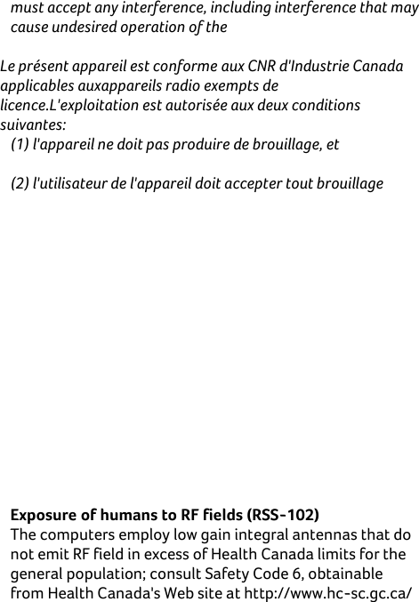    must accept any interference, including interference that may cause undesired operation of the  Le présent appareil est conforme aux CNR d&apos;Industrie Canada applicables auxappareils radio exempts de licence.L&apos;exploitation est autorisée aux deux conditions suivantes: (1) l&apos;appareil ne doit pas produire de brouillage, et  (2) l&apos;utilisateur de l&apos;appareil doit accepter tout brouillage  adioélectrique subi, même si le brouillage est susceptible d&apos;en compromettre le fonctionnement.  RF Radiation Exposure Statement: For body worn operation, this phone has been tested and meets RF exposure guidelines when used with an accessory that  contains  no  metal  and  that  positions  the  handset  a minimum  of  1.0  cm  from  the  body.  Use  of  other accessories may  not ensure compliance with RF exposure guidelines. Déclaration de l&apos;exposition aux radiations RF: Pour le fonctionnement du corps, ce téléphone a été testé et répond aux directives d&apos;exposition RF lorsqu&apos;il est utilisé avec un accessoire qui ne contient pas de métal et qui place le combiné d&apos;un minimum de 1,0 cm du corps. Utilisation d&apos;autres accessoires peut ne pas assurer le respect des directives d&apos;exposition RF.  Exposure of humans to RF fields (RSS-102) The computers employ low gain integral antennas that do not emit RF field in excess of Health Canada limits for the general population; consult Safety Code 6, obtainable from Health Canada&apos;s Web site at http://www.hc-sc.gc.ca/ 