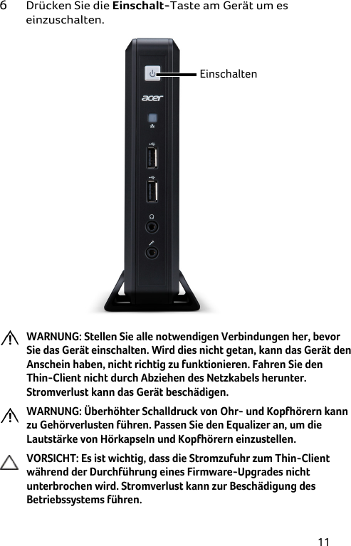 11 6 Drücken Sie die Einschalt-Taste am Gerät um es einzuschalten.  Einschalten   WARNUNG: Stellen Sie alle notwendigen Verbindungen her, bevor Sie das Gerät einschalten. Wird dies nicht getan, kann das Gerät den Anschein haben, nicht richtig zu funktionieren. Fahren Sie den  Thin-Client nicht durch Abziehen des Netzkabels herunter. Stromverlust kann das Gerät beschädigen.  WARNUNG: Überhöhter Schalldruck von Ohr- und Kopfhörern kann zu Gehörverlusten führen. Passen Sie den Equalizer an, um die Lautstärke von Hörkapseln und Kopfhörern einzustellen.  VORSICHT: Es ist wichtig, dass die Stromzufuhr zum Thin-Client während der Durchführung eines Firmware-Upgrades nicht unterbrochen wird. Stromverlust kann zur Beschädigung des Betriebssystems führen. 
