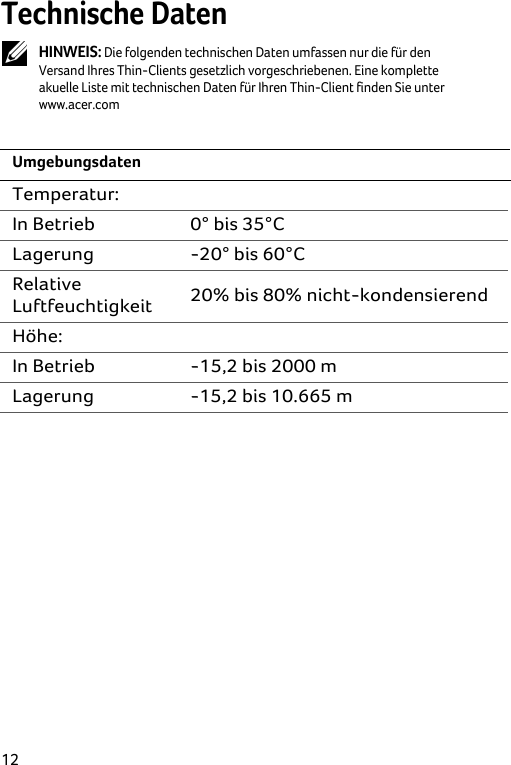  12 Technische Daten  HINWEIS: Die folgenden technischen Daten umfassen nur die für den Versand Ihres Thin-Clients gesetzlich vorgeschriebenen. Eine komplette akuelle Liste mit technischen Daten für Ihren Thin-Client finden Sie unter www.acer.com  Umgebungsdaten Temperatur:  In Betrieb  0° bis 35°C Lagerung -20° bis 60°C Relative Luftfeuchtigkeit  20% bis 80% nicht-kondensierend Höhe:  In Betrieb  -15,2 bis 2000 m  Lagerung  -15,2 bis 10.665 m  