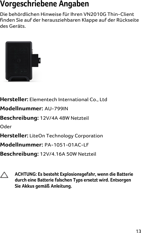 13 Vorgeschriebene Angaben Die behördlichen Hinweise für Ihren VN2010G Thin-Client finden Sie auf der herausziehbaren Klappe auf der Rückseite des Geräts.   Hersteller: Elementech International Co., Ltd  Modellnummer: AU-799IN  Beschreibung: 12V/4A 48W Netzteil Oder Hersteller: LiteOn Technology Corporation  Modellnummer: PA-1051-01AC-LF  Beschreibung: 12V/4.16A 50W Netzteil   ACHTUNG: Es besteht Explosionsgefahr, wenn die Batterie durch eine Batterie falschen Typs ersetzt wird. Entsorgen Sie Akkus gemäß Anleitung.  