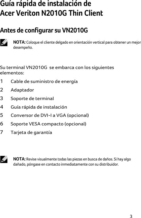 3 Guía rápida de instalación de  Acer Veriton N2010G Thin Client Antes de configurar su VN2010G   NOTA: Coloque el cliente delgado en orientación vertical para obtener un mejor desempeño.  Su terminal VN2010G  se embarca con los siguientes elementos: 1 Cable de suministro de energía 2 Adaptador 3 Soporte de terminal 4 Guía rápida de instalación 5 Conversor de DVI-I a VGA (opcional) 6 Soporte VESA compacto (opcional) 7 Tarjeta de garantía   NOTA: Revise visualmente todas las piezas en busca de daños. Si hay algo dañado, póngase en contacto inmediatamente con su distribuidor. 