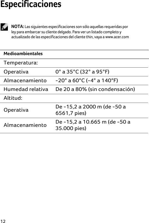  12 Especificaciones   NOTA: Las siguientes especificaciones son sólo aquellas requeridas por ley para embarcar su cliente delgado. Para ver un listado completo y actualizado de las especificaciones del cliente thin, vaya a www.acer.com  Medioambientales Temperatura:  Operativa  0° a 35°C (32° a 95°F) Almacenamiento  -20° a 60°C (-4° a 140°F) Humedad relativa  De 20 a 80% (sin condensación) Altitud:  Operativa  De -15,2 a 2000 m (de -50 a  6561,7 pies) Almacenamiento  De -15,2 a 10.665 m (de -50 a 35.000 pies)  