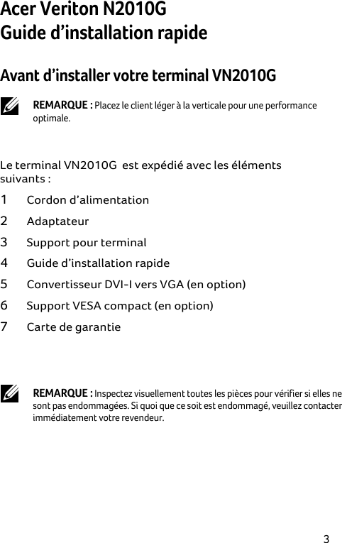 3 Acer Veriton N2010G  Guide d’installation rapide Avant d’installer votre terminal VN2010G   REMARQUE : Placez le client léger à la verticale pour une performance optimale.  Le terminal VN2010G  est expédié avec les éléments suivants : 1 Cordon d’alimentation 2 Adaptateur 3 Support pour terminal 4 Guide d’installation rapide 5 Convertisseur DVI-I vers VGA (en option) 6 Support VESA compact (en option) 7 Carte de garantie   REMARQUE : Inspectez visuellement toutes les pièces pour vérifier si elles ne sont pas endommagées. Si quoi que ce soit est endommagé, veuillez contacter immédiatement votre revendeur. 