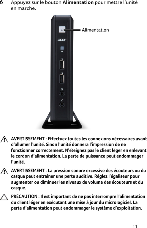 11 6 Appuyez sur le bouton Alimentation pour mettre l’unité en marche.  Alimentation  AVERTISSEMENT : Effectuez toutes les connexions nécessaires avant d’allumer l’unité. Sinon l’unité donnera l’impression de ne fonctionner correctement. N’éteignez pas le client léger en enlevant le cordon d’alimentation. La perte de puissance peut endommager l’unité. AVERTISSEMENT : La pression sonore excessive des écouteurs ou du casque peut entraîner une perte auditive. Réglez l’égaliseur pour augmenter ou diminuer les niveaux de volume des écouteurs et du casque. PRÉCAUTION : Il est important de ne pas interrompre l’alimentation du client léger en exécutant une mise à jour du micrologiciel. La perte d’alimentation peut endommager le système d’exploitation. 