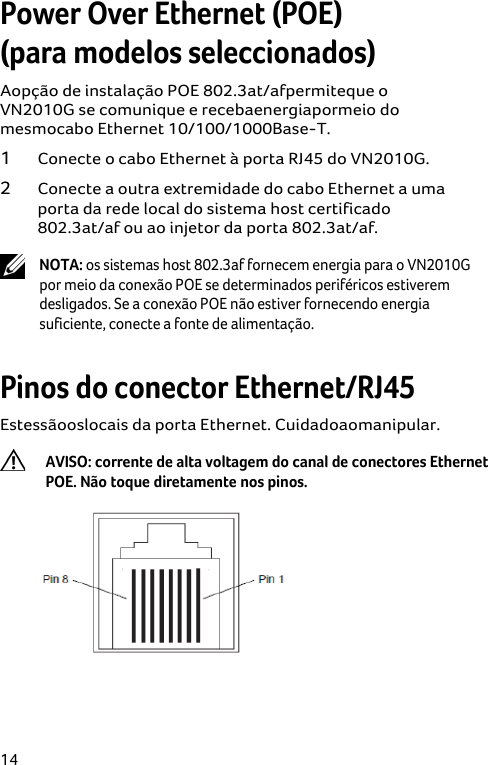  14 Power Over Ethernet (POE)  (para modelos seleccionados) Aopção de instalação POE 802.3at/afpermiteque o VN2010G se comunique e recebaenergiapormeio do mesmocabo Ethernet 10/100/1000Base-T. 1 Conecte o cabo Ethernet à porta RJ45 do VN2010G. 2 Conecte a outra extremidade do cabo Ethernet a uma porta da rede local do sistema host certificado 802.3at/af ou ao injetor da porta 802.3at/af.  NOTA: os sistemas host 802.3af fornecem energia para o VN2010G por meio da conexão POE se determinados periféricos estiverem desligados. Se a conexão POE não estiver fornecendo energia suficiente, conecte a fonte de alimentação.  Pinos do conector Ethernet/RJ45 Estessãooslocais da porta Ethernet. Cuidadoaomanipular.  AVISO: corrente de alta voltagem do canal de conectores Ethernet POE. Não toque diretamente nos pinos.  