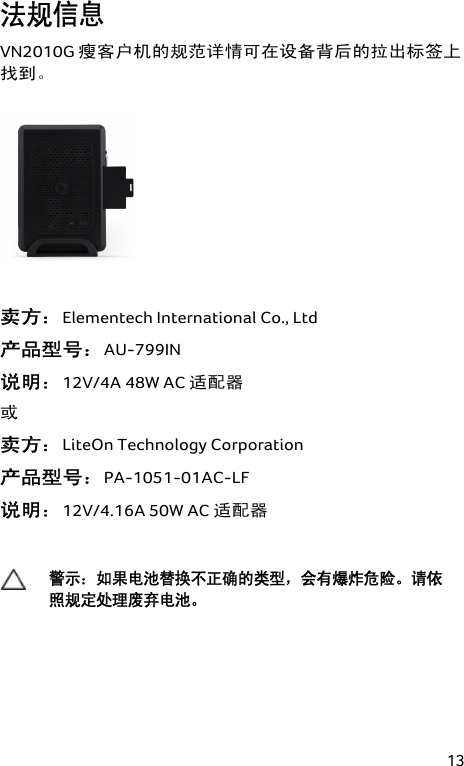 13 法规信息 VN2010G 瘦客户机的规范详情可在设备背后的拉出标签上找到。   卖方：Elementech International Co., Ltd  产品型号：AU-799IN  说明：12V/4A 48W AC 适配器 或 卖方：LiteOn Technology Corporation  产品型号：PA-1051-01AC-LF  说明：12V/4.16A 50W AC 适配器   警示：如果电池替换不正确的类型，会有爆炸危险。请依照规定处理废弃电池。  