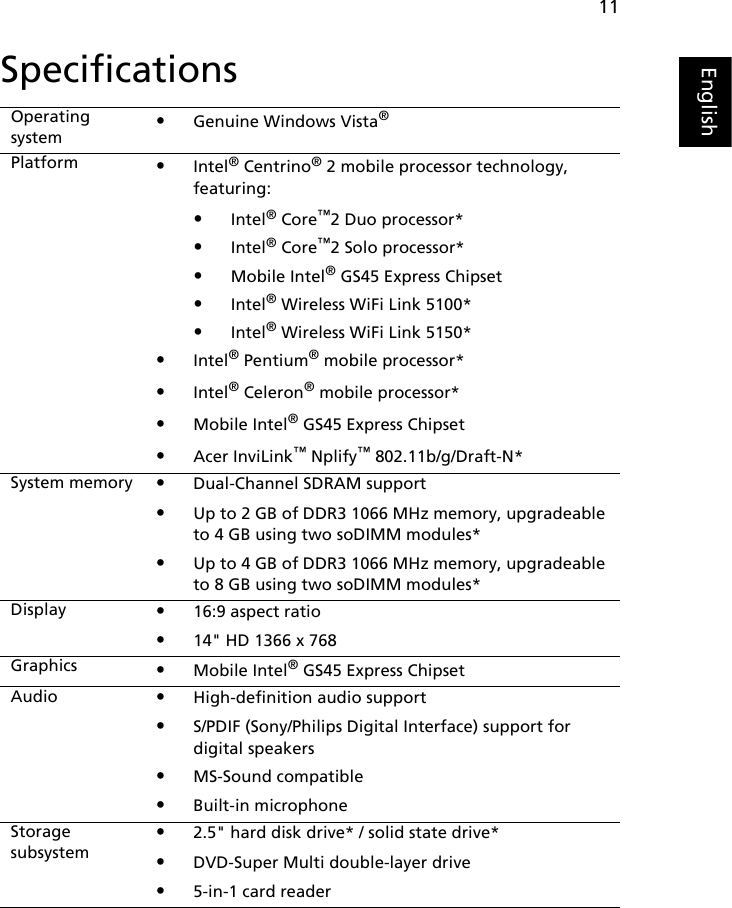 11EnglishSpecificationsOperating system•Genuine Windows Vista®Platform •Intel® Centrino® 2 mobile processor technology, featuring:•Intel® Core™2 Duo processor*•Intel® Core™2 Solo processor*•Mobile Intel® GS45 Express Chipset•Intel® Wireless WiFi Link 5100*•Intel® Wireless WiFi Link 5150*•Intel® Pentium® mobile processor*•Intel® Celeron® mobile processor*•Mobile Intel® GS45 Express Chipset•Acer InviLink™ Nplify™ 802.11b/g/Draft-N*System memory •Dual-Channel SDRAM support•Up to 2 GB of DDR3 1066 MHz memory, upgradeable to 4 GB using two soDIMM modules*•Up to 4 GB of DDR3 1066 MHz memory, upgradeable to 8 GB using two soDIMM modules*Display •16:9 aspect ratio•14&quot; HD 1366 x 768Graphics •Mobile Intel® GS45 Express ChipsetAudio •High-definition audio support•S/PDIF (Sony/Philips Digital Interface) support for digital speakers•MS-Sound compatible•Built-in microphoneStorage subsystem•2.5&quot; hard disk drive* / solid state drive*•DVD-Super Multi double-layer drive•5-in-1 card reader   