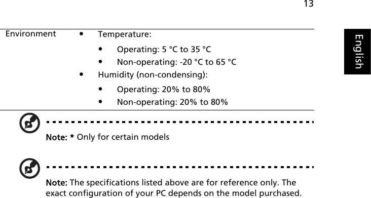 13EnglishNote: * Only for certain modelsNote: The specifications listed above are for reference only. The exact configuration of your PC depends on the model purchased.Environment •Temperature:•Operating: 5 °C to 35 °C•Non-operating: -20 °C to 65 °C•Humidity (non-condensing):•Operating: 20% to 80%•Non-operating: 20% to 80%