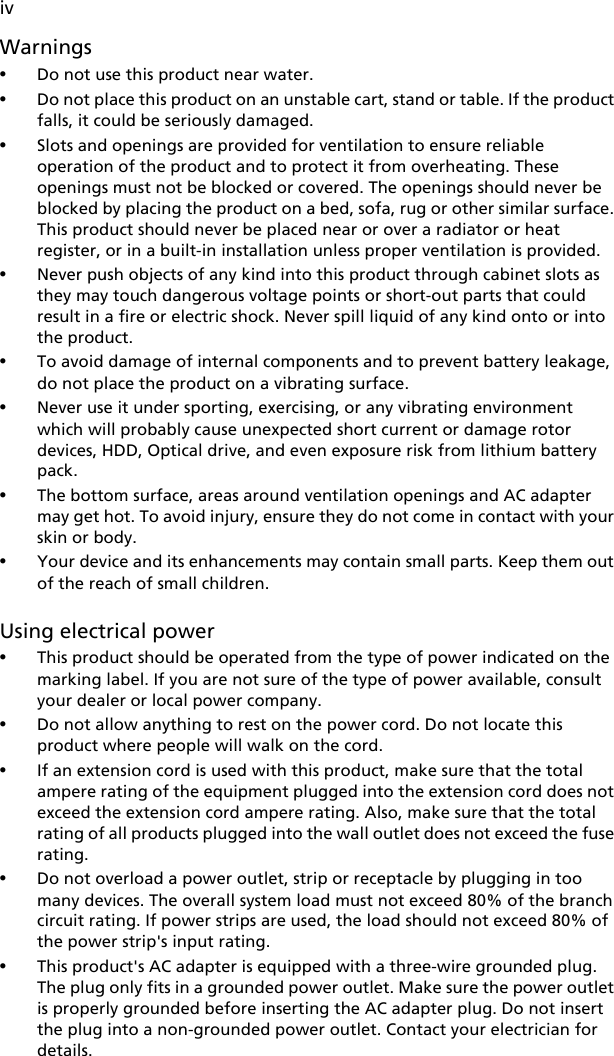 ivWarnings•Do not use this product near water.•Do not place this product on an unstable cart, stand or table. If the product falls, it could be seriously damaged.•Slots and openings are provided for ventilation to ensure reliable operation of the product and to protect it from overheating. These openings must not be blocked or covered. The openings should never be blocked by placing the product on a bed, sofa, rug or other similar surface. This product should never be placed near or over a radiator or heat register, or in a built-in installation unless proper ventilation is provided.•Never push objects of any kind into this product through cabinet slots as they may touch dangerous voltage points or short-out parts that could result in a fire or electric shock. Never spill liquid of any kind onto or into the product.•To avoid damage of internal components and to prevent battery leakage, do not place the product on a vibrating surface.•Never use it under sporting, exercising, or any vibrating environment which will probably cause unexpected short current or damage rotor devices, HDD, Optical drive, and even exposure risk from lithium battery pack.•The bottom surface, areas around ventilation openings and AC adapter may get hot. To avoid injury, ensure they do not come in contact with your skin or body.•Your device and its enhancements may contain small parts. Keep them out of the reach of small children.Using electrical power•This product should be operated from the type of power indicated on the marking label. If you are not sure of the type of power available, consult your dealer or local power company.•Do not allow anything to rest on the power cord. Do not locate this product where people will walk on the cord.•If an extension cord is used with this product, make sure that the total ampere rating of the equipment plugged into the extension cord does not exceed the extension cord ampere rating. Also, make sure that the total rating of all products plugged into the wall outlet does not exceed the fuse rating.•Do not overload a power outlet, strip or receptacle by plugging in too many devices. The overall system load must not exceed 80% of the branch circuit rating. If power strips are used, the load should not exceed 80% of the power strip&apos;s input rating.•This product&apos;s AC adapter is equipped with a three-wire grounded plug. The plug only fits in a grounded power outlet. Make sure the power outlet is properly grounded before inserting the AC adapter plug. Do not insert the plug into a non-grounded power outlet. Contact your electrician for details.