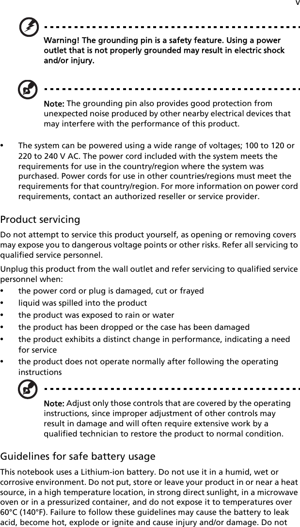 vWarning! The grounding pin is a safety feature. Using a power outlet that is not properly grounded may result in electric shock and/or injury.Note: The grounding pin also provides good protection from unexpected noise produced by other nearby electrical devices that may interfere with the performance of this product.•The system can be powered using a wide range of voltages; 100 to 120 or 220 to 240 V AC. The power cord included with the system meets the requirements for use in the country/region where the system was purchased. Power cords for use in other countries/regions must meet the requirements for that country/region. For more information on power cord requirements, contact an authorized reseller or service provider.Product servicingDo not attempt to service this product yourself, as opening or removing covers may expose you to dangerous voltage points or other risks. Refer all servicing to qualified service personnel.Unplug this product from the wall outlet and refer servicing to qualified service personnel when:•the power cord or plug is damaged, cut or frayed•liquid was spilled into the product•the product was exposed to rain or water•the product has been dropped or the case has been damaged•the product exhibits a distinct change in performance, indicating a need for service•the product does not operate normally after following the operating instructionsNote: Adjust only those controls that are covered by the operating instructions, since improper adjustment of other controls may result in damage and will often require extensive work by a qualified technician to restore the product to normal condition.Guidelines for safe battery usageThis notebook uses a Lithium-ion battery. Do not use it in a humid, wet or corrosive environment. Do not put, store or leave your product in or near a heat source, in a high temperature location, in strong direct sunlight, in a microwave oven or in a pressurized container, and do not expose it to temperatures over 60°C (140°F). Failure to follow these guidelines may cause the battery to leak acid, become hot, explode or ignite and cause injury and/or damage. Do not 
