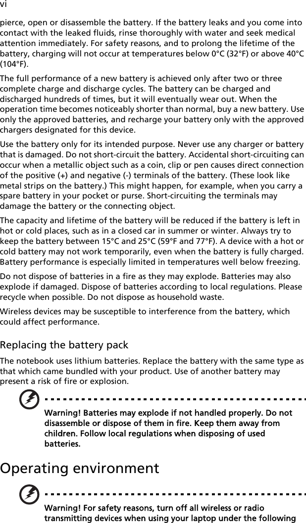 vipierce, open or disassemble the battery. If the battery leaks and you come into contact with the leaked fluids, rinse thoroughly with water and seek medical attention immediately. For safety reasons, and to prolong the lifetime of the battery, charging will not occur at temperatures below 0°C (32°F) or above 40°C (104°F).The full performance of a new battery is achieved only after two or three complete charge and discharge cycles. The battery can be charged and discharged hundreds of times, but it will eventually wear out. When the operation time becomes noticeably shorter than normal, buy a new battery. Use only the approved batteries, and recharge your battery only with the approved chargers designated for this device.Use the battery only for its intended purpose. Never use any charger or battery that is damaged. Do not short-circuit the battery. Accidental short-circuiting can occur when a metallic object such as a coin, clip or pen causes direct connection of the positive (+) and negative (-) terminals of the battery. (These look like metal strips on the battery.) This might happen, for example, when you carry a spare battery in your pocket or purse. Short-circuiting the terminals may damage the battery or the connecting object.The capacity and lifetime of the battery will be reduced if the battery is left in hot or cold places, such as in a closed car in summer or winter. Always try to keep the battery between 15°C and 25°C (59°F and 77°F). A device with a hot or cold battery may not work temporarily, even when the battery is fully charged. Battery performance is especially limited in temperatures well below freezing.Do not dispose of batteries in a fire as they may explode. Batteries may also explode if damaged. Dispose of batteries according to local regulations. Please recycle when possible. Do not dispose as household waste.Wireless devices may be susceptible to interference from the battery, which could affect performance.Replacing the battery packThe notebook uses lithium batteries. Replace the battery with the same type as that which came bundled with your product. Use of another battery may present a risk of fire or explosion.Warning! Batteries may explode if not handled properly. Do not disassemble or dispose of them in fire. Keep them away from children. Follow local regulations when disposing of used batteries.Operating environmentWarning! For safety reasons, turn off all wireless or radio transmitting devices when using your laptop under the following 