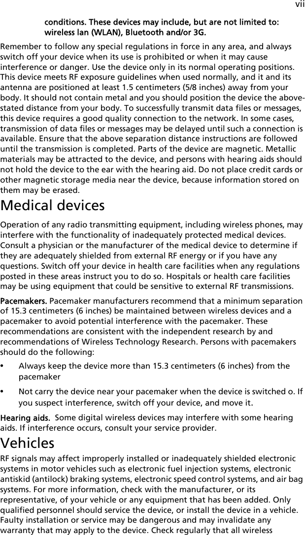 viiconditions. These devices may include, but are not limited to: wireless lan (WLAN), Bluetooth and/or 3G.Remember to follow any special regulations in force in any area, and always switch off your device when its use is prohibited or when it may cause interference or danger. Use the device only in its normal operating positions. This device meets RF exposure guidelines when used normally, and it and its antenna are positioned at least 1.5 centimeters (5/8 inches) away from your body. It should not contain metal and you should position the device the above-stated distance from your body. To successfully transmit data files or messages, this device requires a good quality connection to the network. In some cases, transmission of data files or messages may be delayed until such a connection is available. Ensure that the above separation distance instructions are followed until the transmission is completed. Parts of the device are magnetic. Metallic materials may be attracted to the device, and persons with hearing aids should not hold the device to the ear with the hearing aid. Do not place credit cards or other magnetic storage media near the device, because information stored on them may be erased.Medical devicesOperation of any radio transmitting equipment, including wireless phones, may interfere with the functionality of inadequately protected medical devices. Consult a physician or the manufacturer of the medical device to determine if they are adequately shielded from external RF energy or if you have any questions. Switch off your device in health care facilities when any regulations posted in these areas instruct you to do so. Hospitals or health care facilities may be using equipment that could be sensitive to external RF transmissions.Pacemakers. Pacemaker manufacturers recommend that a minimum separation of 15.3 centimeters (6 inches) be maintained between wireless devices and a pacemaker to avoid potential interference with the pacemaker. These recommendations are consistent with the independent research by and recommendations of Wireless Technology Research. Persons with pacemakers should do the following:•Always keep the device more than 15.3 centimeters (6 inches) from the pacemaker•Not carry the device near your pacemaker when the device is switched o. If you suspect interference, switch off your device, and move it.Hearing aids.  Some digital wireless devices may interfere with some hearing aids. If interference occurs, consult your service provider.VehiclesRF signals may affect improperly installed or inadequately shielded electronic systems in motor vehicles such as electronic fuel injection systems, electronic antiskid (antilock) braking systems, electronic speed control systems, and air bag systems. For more information, check with the manufacturer, or its representative, of your vehicle or any equipment that has been added. Only qualified personnel should service the device, or install the device in a vehicle. Faulty installation or service may be dangerous and may invalidate any warranty that may apply to the device. Check regularly that all wireless 