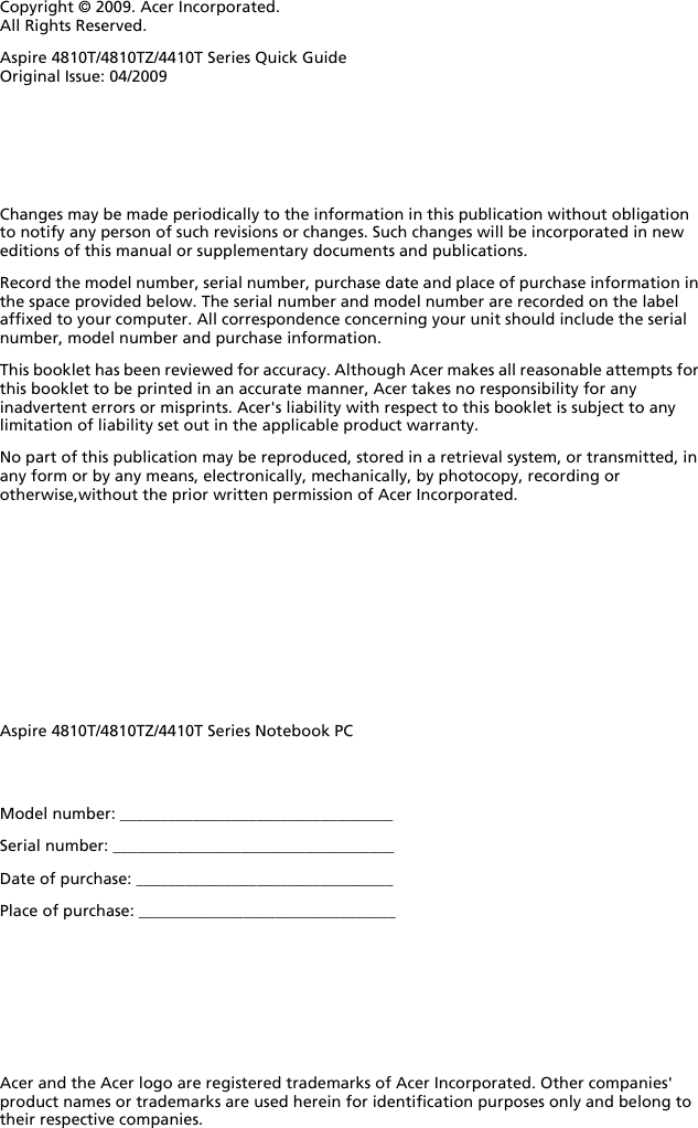 Changes may be made periodically to the information in this publication without obligation to notify any person of such revisions or changes. Such changes will be incorporated in new editions of this manual or supplementary documents and publications.Record the model number, serial number, purchase date and place of purchase information in the space provided below. The serial number and model number are recorded on the label affixed to your computer. All correspondence concerning your unit should include the serial number, model number and purchase information.This booklet has been reviewed for accuracy. Although Acer makes all reasonable attempts for this booklet to be printed in an accurate manner, Acer takes no responsibility for any inadvertent errors or misprints. Acer&apos;s liability with respect to this booklet is subject to any limitation of liability set out in the applicable product warranty.No part of this publication may be reproduced, stored in a retrieval system, or transmitted, in any form or by any means, electronically, mechanically, by photocopy, recording or otherwise,without the prior written permission of Acer Incorporated.Model number: __________________________________Serial number: ___________________________________Date of purchase: ________________________________Place of purchase: ________________________________Copyright © 2009. Acer Incorporated.All Rights Reserved.Aspire 4810T/4810TZ/4410T Series Quick GuideOriginal Issue: 04/2009Aspire 4810T/4810TZ/4410T Series Notebook PCAcer and the Acer logo are registered trademarks of Acer Incorporated. Other companies&apos; product names or trademarks are used herein for identification purposes only and belong to their respective companies.