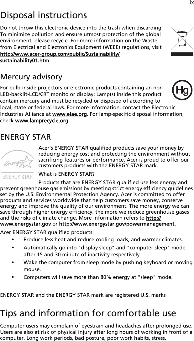 ixDisposal instructionsDo not throw this electronic device into the trash when discarding. To minimize pollution and ensure utmost protection of the global environment, please recycle. For more information on the Waste from Electrical and Electronics Equipment (WEEE) regulations, visit http://www.acer-group.com/public/Sustainability/sustainability01.htmMercury advisoryFor bulb-inside projectors or electronic products containing an non-LED-backlit-LCD/CRT monito or display: Lamp(s) inside this product contain mercury and must be recycled or disposed of according to local, state or federal laws. For more information, contact the Electronic Industries Alliance at www.eiae.org. For lamp-specific disposal information, check www.lamprecycle.org.ENERGY STARAcer&apos;s ENERGY STAR qualified products save your money by reducing energy cost and protecting the environment without sacrificing features or performance. Acer is proud to offer our customers products with the ENERGY STAR mark. What is ENERGY STAR?Products that are ENERGY STAR qualified use less energy and prevent greenhouse gas emissions by meeting strict energy efficiency guidelines set by the U.S. Environmental Protection Agency. Acer is committed to offer products and services worldwide that help customers save money, conserve energy and improve the quality of our environment. The more energy we can save through higher energy efficiency, the more we reduce greenhouse gases and the risks of climate change. More information refers to http://www.energystar.gov or http://www.energystar.gov/powermanagement.Acer ENERGY STAR qualified products: •Produce less heat and reduce cooling loads, and warmer climates. •Automatically go into &quot;display sleep&quot; and &quot;computer sleep&quot; mode after 15 and 30 minute of inactivity respectively.•Wake the computer from sleep mode by pushing keyboard or moving mouse.•Computers will save more than 80% energy at &quot;sleep&quot; mode.ENERGY STAR and the ENERGY STAR mark are registered U.S. marksTips and information for comfortable useComputer users may complain of eyestrain and headaches after prolonged use. Users are also at risk of physical injury after long hours of working in front of a computer. Long work periods, bad posture, poor work habits, stress, 