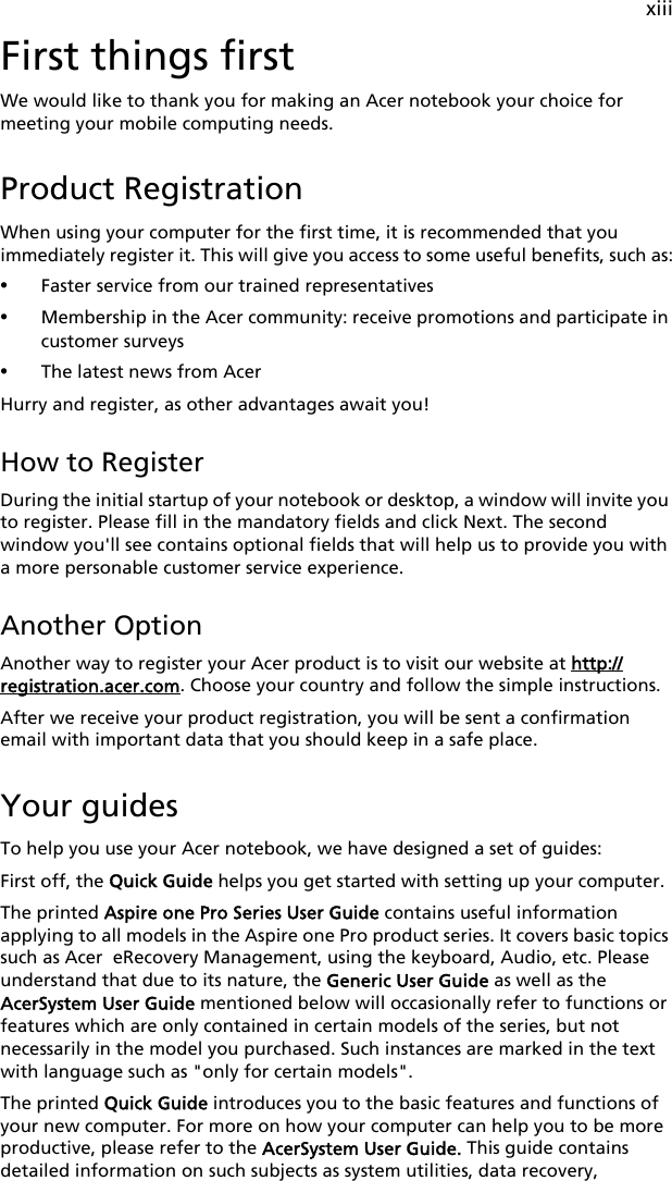 xiiiFirst things firstWe would like to thank you for making an Acer notebook your choice for meeting your mobile computing needs.Product RegistrationWhen using your computer for the first time, it is recommended that you immediately register it. This will give you access to some useful benefits, such as:•Faster service from our trained representatives•Membership in the Acer community: receive promotions and participate in customer surveys•The latest news from AcerHurry and register, as other advantages await you!How to RegisterDuring the initial startup of your notebook or desktop, a window will invite you to register. Please fill in the mandatory fields and click Next. The second window you&apos;ll see contains optional fields that will help us to provide you with a more personable customer service experience.Another OptionAnother way to register your Acer product is to visit our website at http://registration.acer.com. Choose your country and follow the simple instructions.After we receive your product registration, you will be sent a confirmation email with important data that you should keep in a safe place.Your guidesTo help you use your Acer notebook, we have designed a set of guides:First off, the Quick Guide helps you get started with setting up your computer.The printed Aspire one Pro Series User Guide contains useful information applying to all models in the Aspire one Pro product series. It covers basic topics such as Acer  eRecovery Management, using the keyboard, Audio, etc. Please understand that due to its nature, the Generic User Guide as well as the AcerSystem User Guide mentioned below will occasionally refer to functions or features which are only contained in certain models of the series, but not necessarily in the model you purchased. Such instances are marked in the text with language such as &quot;only for certain models&quot;.The printed Quick Guide introduces you to the basic features and functions of your new computer. For more on how your computer can help you to be more productive, please refer to the AcerSystem User Guide. This guide contains detailed information on such subjects as system utilities, data recovery, 