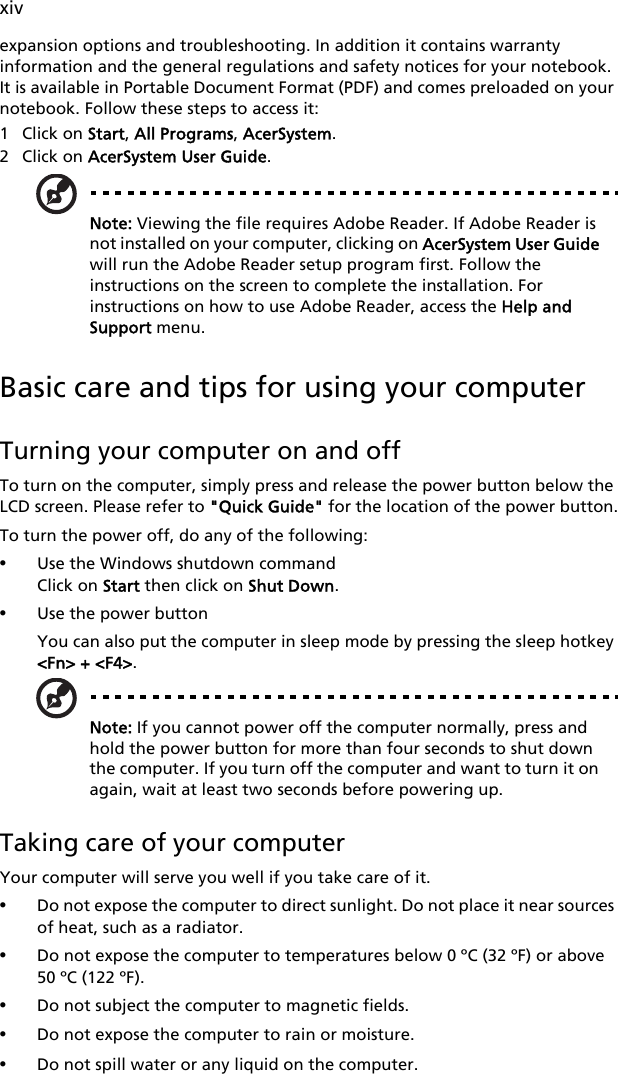 xivexpansion options and troubleshooting. In addition it contains warranty information and the general regulations and safety notices for your notebook. It is available in Portable Document Format (PDF) and comes preloaded on your notebook. Follow these steps to access it:1 Click on Start, All Programs, AcerSystem.2 Click on AcerSystem User Guide.Note: Viewing the file requires Adobe Reader. If Adobe Reader is not installed on your computer, clicking on AcerSystem User Guide will run the Adobe Reader setup program first. Follow the instructions on the screen to complete the installation. For instructions on how to use Adobe Reader, access the Help and Support menu.Basic care and tips for using your computerTurning your computer on and offTo turn on the computer, simply press and release the power button below the LCD screen. Please refer to &quot;Quick Guide&quot; for the location of the power button.To turn the power off, do any of the following:•Use the Windows shutdown commandClick on Start then click on Shut Down.•Use the power buttonYou can also put the computer in sleep mode by pressing the sleep hotkey &lt;Fn&gt; + &lt;F4&gt;.Note: If you cannot power off the computer normally, press and hold the power button for more than four seconds to shut down the computer. If you turn off the computer and want to turn it on again, wait at least two seconds before powering up.Taking care of your computerYour computer will serve you well if you take care of it.•Do not expose the computer to direct sunlight. Do not place it near sources of heat, such as a radiator.•Do not expose the computer to temperatures below 0 ºC (32 ºF) or above 50 ºC (122 ºF).•Do not subject the computer to magnetic fields.•Do not expose the computer to rain or moisture.•Do not spill water or any liquid on the computer.