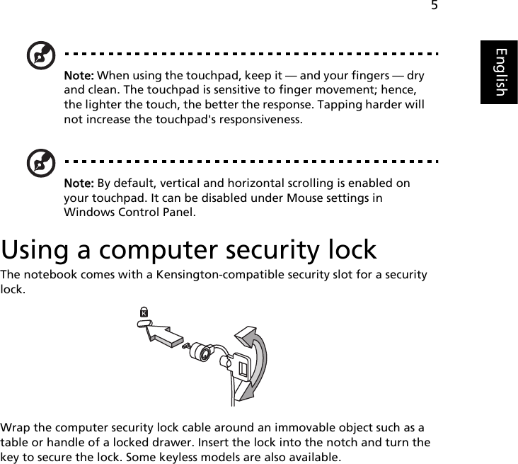 5EnglishNote: When using the touchpad, keep it — and your fingers — dry and clean. The touchpad is sensitive to finger movement; hence, the lighter the touch, the better the response. Tapping harder will not increase the touchpad&apos;s responsiveness.Note: By default, vertical and horizontal scrolling is enabled on your touchpad. It can be disabled under Mouse settings in Windows Control Panel.Using a computer security lockThe notebook comes with a Kensington-compatible security slot for a security lock.Wrap the computer security lock cable around an immovable object such as a table or handle of a locked drawer. Insert the lock into the notch and turn the key to secure the lock. Some keyless models are also available.