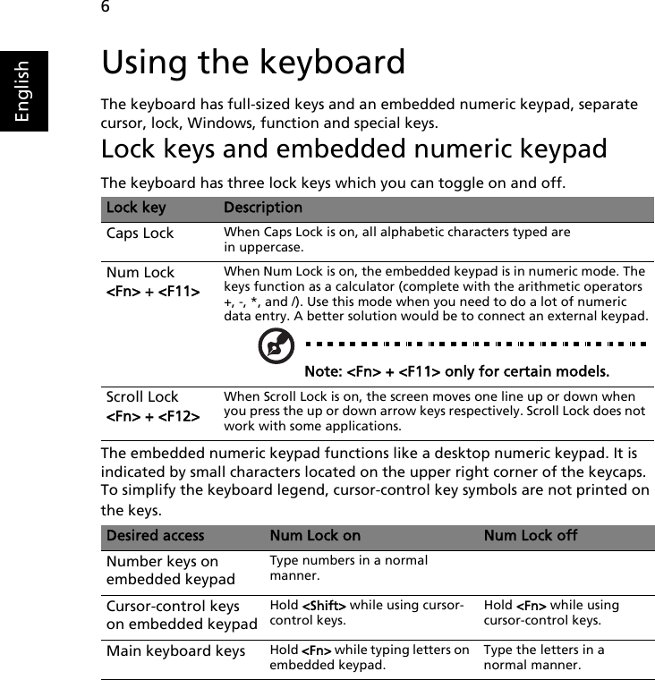 6EnglishUsing the keyboardThe keyboard has full-sized keys and an embedded numeric keypad, separate cursor, lock, Windows, function and special keys.Lock keys and embedded numeric keypadThe keyboard has three lock keys which you can toggle on and off.The embedded numeric keypad functions like a desktop numeric keypad. It is indicated by small characters located on the upper right corner of the keycaps. To simplify the keyboard legend, cursor-control key symbols are not printed on the keys.Lock key DescriptionCaps Lock When Caps Lock is on, all alphabetic characters typed are in uppercase.Num Lock &lt;Fn&gt; + &lt;F11&gt;When Num Lock is on, the embedded keypad is in numeric mode. The keys function as a calculator (complete with the arithmetic operators +, -, *, and /). Use this mode when you need to do a lot of numeric data entry. A better solution would be to connect an external keypad.Note: &lt;Fn&gt; + &lt;F11&gt; only for certain models.Scroll Lock &lt;Fn&gt; + &lt;F12&gt;When Scroll Lock is on, the screen moves one line up or down when you press the up or down arrow keys respectively. Scroll Lock does not work with some applications.Desired access Num Lock on Num Lock offNumber keys on embedded keypadType numbers in a normal manner.Cursor-control keys on embedded keypadHold &lt;Shift&gt; while using cursor-control keys.Hold &lt;Fn&gt; while using cursor-control keys.Main keyboard keys Hold &lt;Fn&gt; while typing letters on embedded keypad.Type the letters in a normal manner.   