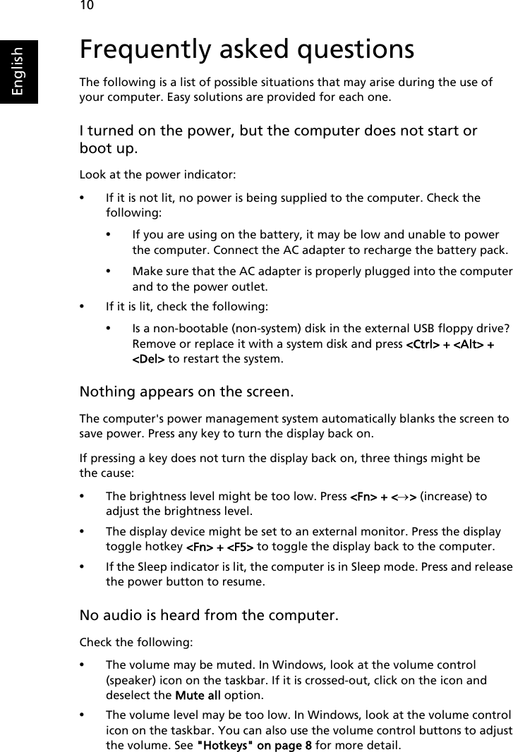 10EnglishFrequently asked questionsThe following is a list of possible situations that may arise during the use of your computer. Easy solutions are provided for each one.I turned on the power, but the computer does not start or boot up.Look at the power indicator:•If it is not lit, no power is being supplied to the computer. Check the following:•If you are using on the battery, it may be low and unable to power the computer. Connect the AC adapter to recharge the battery pack.•Make sure that the AC adapter is properly plugged into the computer and to the power outlet.•If it is lit, check the following:•Is a non-bootable (non-system) disk in the external USB floppy drive? Remove or replace it with a system disk and press &lt;Ctrl&gt; + &lt;Alt&gt; + &lt;Del&gt; to restart the system.Nothing appears on the screen.The computer&apos;s power management system automatically blanks the screen to save power. Press any key to turn the display back on.If pressing a key does not turn the display back on, three things might be the cause:•The brightness level might be too low. Press &lt;Fn&gt; + &lt;→&gt; (increase) to adjust the brightness level.•The display device might be set to an external monitor. Press the display toggle hotkey &lt;Fn&gt; + &lt;F5&gt; to toggle the display back to the computer.•If the Sleep indicator is lit, the computer is in Sleep mode. Press and release the power button to resume.No audio is heard from the computer.Check the following:•The volume may be muted. In Windows, look at the volume control (speaker) icon on the taskbar. If it is crossed-out, click on the icon and deselect the Mute all option.•The volume level may be too low. In Windows, look at the volume control icon on the taskbar. You can also use the volume control buttons to adjust the volume. See &quot;Hotkeys&quot; on page 8 for more detail.