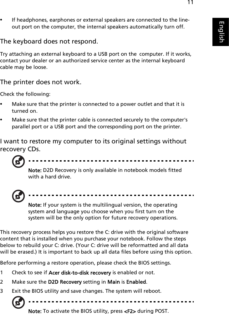 11English•If headphones, earphones or external speakers are connected to the line-out port on the computer, the internal speakers automatically turn off.The keyboard does not respond.Try attaching an external keyboard to a USB port on the computer. If it works, contact your dealer or an authorized service center as the internal keyboard cable may be loose.The printer does not work.Check the following:•Make sure that the printer is connected to a power outlet and that it is turned on.•Make sure that the printer cable is connected securely to the computer&apos;s parallel port or a USB port and the corresponding port on the printer.I want to restore my computer to its original settings without recovery CDs.Note: D2D Recovery is only available in notebook models fitted with a hard drive.Note: If your system is the multilingual version, the operating system and language you choose when you first turn on the system will be the only option for future recovery operations.This recovery process helps you restore the C: drive with the original software content that is installed when you purchase your notebook. Follow the steps below to rebuild your C: drive. (Your C: drive will be reformatted and all data will be erased.) It is important to back up all data files before using this option.Before performing a restore operation, please check the BIOS settings.1 Check to see if Acer disk-to-disk recovery is enabled or not.2 Make sure the D2D Recovery setting in Main is Enabled.3 Exit the BIOS utility and save changes. The system will reboot.Note: To activate the BIOS utility, press &lt;F2&gt; during POST.