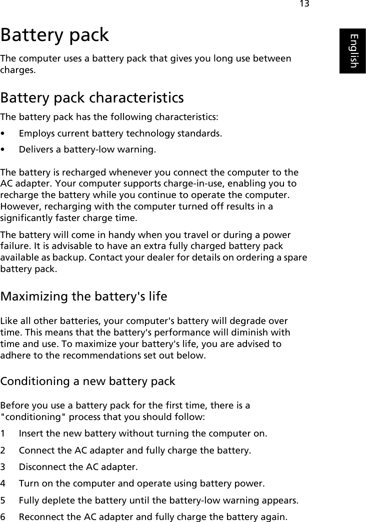 13EnglishBattery packThe computer uses a battery pack that gives you long use between charges.Battery pack characteristicsThe battery pack has the following characteristics:• Employs current battery technology standards.• Delivers a battery-low warning.The battery is recharged whenever you connect the computer to the AC adapter. Your computer supports charge-in-use, enabling you to recharge the battery while you continue to operate the computer. However, recharging with the computer turned off results in a significantly faster charge time.The battery will come in handy when you travel or during a power failure. It is advisable to have an extra fully charged battery pack available as backup. Contact your dealer for details on ordering a spare battery pack.Maximizing the battery&apos;s lifeLike all other batteries, your computer&apos;s battery will degrade over time. This means that the battery&apos;s performance will diminish with time and use. To maximize your battery&apos;s life, you are advised to adhere to the recommendations set out below.Conditioning a new battery packBefore you use a battery pack for the first time, there is a &quot;conditioning&quot; process that you should follow:1 Insert the new battery without turning the computer on.2 Connect the AC adapter and fully charge the battery.3 Disconnect the AC adapter.4 Turn on the computer and operate using battery power.5 Fully deplete the battery until the battery-low warning appears.6 Reconnect the AC adapter and fully charge the battery again.