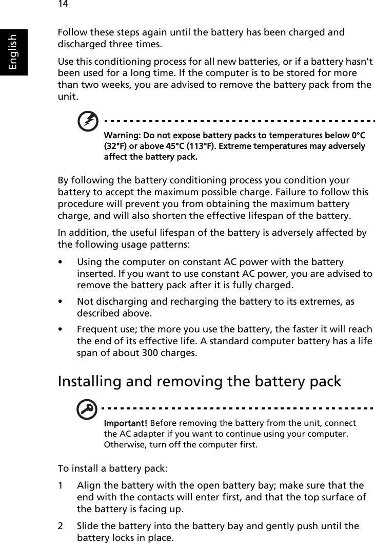 14EnglishFollow these steps again until the battery has been charged and discharged three times.Use this conditioning process for all new batteries, or if a battery hasn&apos;t been used for a long time. If the computer is to be stored for more than two weeks, you are advised to remove the battery pack from the unit.Warning: Do not expose battery packs to temperatures below 0°C (32°F) or above 45°C (113°F). Extreme temperatures may adversely affect the battery pack.By following the battery conditioning process you condition your battery to accept the maximum possible charge. Failure to follow this procedure will prevent you from obtaining the maximum battery charge, and will also shorten the effective lifespan of the battery.In addition, the useful lifespan of the battery is adversely affected by the following usage patterns:• Using the computer on constant AC power with the battery inserted. If you want to use constant AC power, you are advised to remove the battery pack after it is fully charged.• Not discharging and recharging the battery to its extremes, as described above.• Frequent use; the more you use the battery, the faster it will reach the end of its effective life. A standard computer battery has a life span of about 300 charges.Installing and removing the battery packImportant! Before removing the battery from the unit, connect the AC adapter if you want to continue using your computer. Otherwise, turn off the computer first.To install a battery pack:1 Align the battery with the open battery bay; make sure that the end with the contacts will enter first, and that the top surface of the battery is facing up.2 Slide the battery into the battery bay and gently push until the battery locks in place.