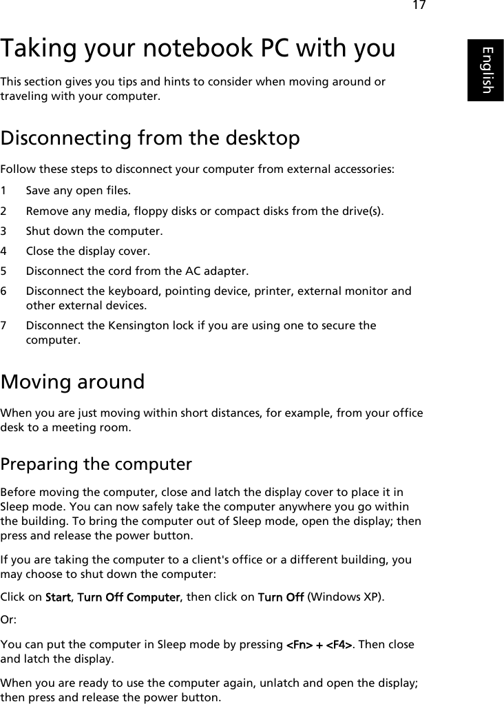 17EnglishTaking your notebook PC with youThis section gives you tips and hints to consider when moving around or traveling with your computer.Disconnecting from the desktopFollow these steps to disconnect your computer from external accessories:1 Save any open files.2 Remove any media, floppy disks or compact disks from the drive(s).3 Shut down the computer.4 Close the display cover.5 Disconnect the cord from the AC adapter.6 Disconnect the keyboard, pointing device, printer, external monitor and other external devices.7 Disconnect the Kensington lock if you are using one to secure the computer.Moving aroundWhen you are just moving within short distances, for example, from your office desk to a meeting room.Preparing the computerBefore moving the computer, close and latch the display cover to place it in Sleep mode. You can now safely take the computer anywhere you go within the building. To bring the computer out of Sleep mode, open the display; then press and release the power button.If you are taking the computer to a client&apos;s office or a different building, you may choose to shut down the computer: Click on Start, Turn Off Computer, then click on Turn Off (Windows XP). Or:You can put the computer in Sleep mode by pressing &lt;Fn&gt; + &lt;F4&gt;. Then close and latch the display.When you are ready to use the computer again, unlatch and open the display; then press and release the power button.