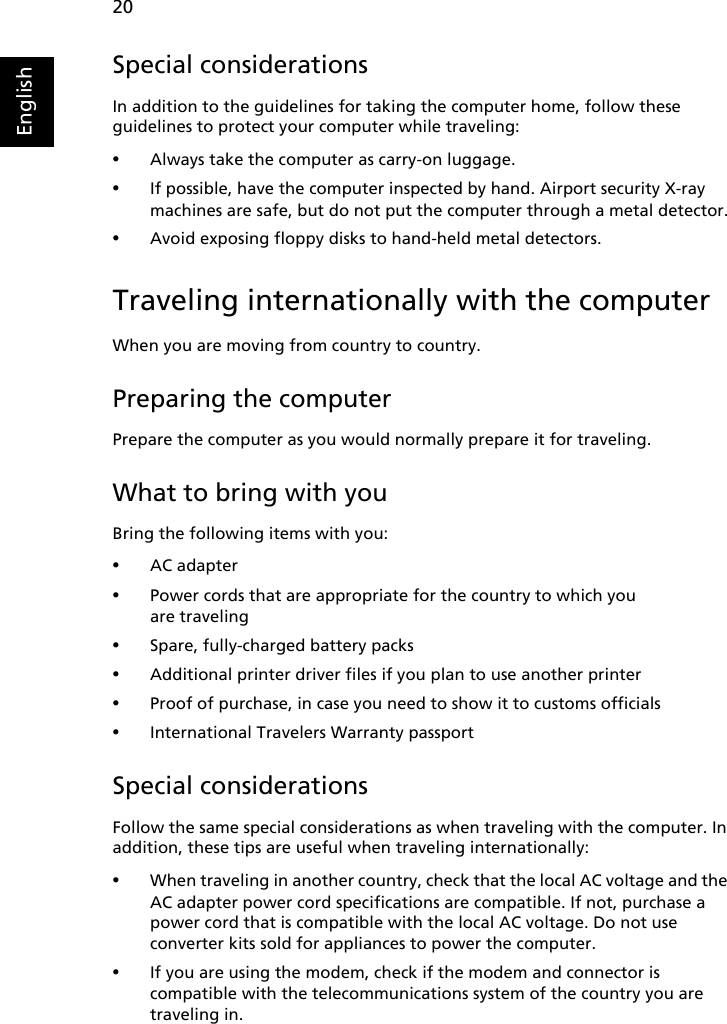 20EnglishSpecial considerationsIn addition to the guidelines for taking the computer home, follow these guidelines to protect your computer while traveling:•Always take the computer as carry-on luggage.•If possible, have the computer inspected by hand. Airport security X-ray machines are safe, but do not put the computer through a metal detector.•Avoid exposing floppy disks to hand-held metal detectors.Traveling internationally with the computerWhen you are moving from country to country.Preparing the computerPrepare the computer as you would normally prepare it for traveling.What to bring with youBring the following items with you:•AC adapter•Power cords that are appropriate for the country to which you are traveling•Spare, fully-charged battery packs•Additional printer driver files if you plan to use another printer•Proof of purchase, in case you need to show it to customs officials•International Travelers Warranty passportSpecial considerationsFollow the same special considerations as when traveling with the computer. In addition, these tips are useful when traveling internationally:•When traveling in another country, check that the local AC voltage and the AC adapter power cord specifications are compatible. If not, purchase a power cord that is compatible with the local AC voltage. Do not use converter kits sold for appliances to power the computer.•If you are using the modem, check if the modem and connector is compatible with the telecommunications system of the country you are traveling in.