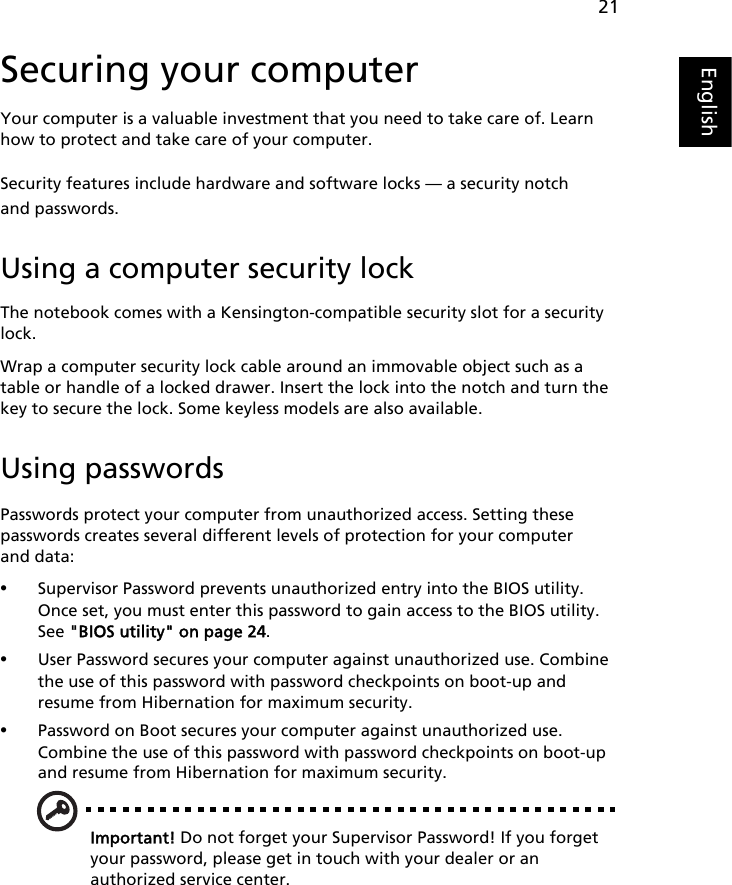 21EnglishSecuring your computerYour computer is a valuable investment that you need to take care of. Learn how to protect and take care of your computer.Security features include hardware and software locks — a security notch and passwords.Using a computer security lockThe notebook comes with a Kensington-compatible security slot for a security lock.Wrap a computer security lock cable around an immovable object such as a table or handle of a locked drawer. Insert the lock into the notch and turn the key to secure the lock. Some keyless models are also available.Using passwordsPasswords protect your computer from unauthorized access. Setting these passwords creates several different levels of protection for your computer and data:•Supervisor Password prevents unauthorized entry into the BIOS utility. Once set, you must enter this password to gain access to the BIOS utility. See &quot;BIOS utility&quot; on page 24.•User Password secures your computer against unauthorized use. Combine the use of this password with password checkpoints on boot-up and resume from Hibernation for maximum security.•Password on Boot secures your computer against unauthorized use. Combine the use of this password with password checkpoints on boot-up and resume from Hibernation for maximum security.Important! Do not forget your Supervisor Password! If you forget your password, please get in touch with your dealer or an authorized service center.