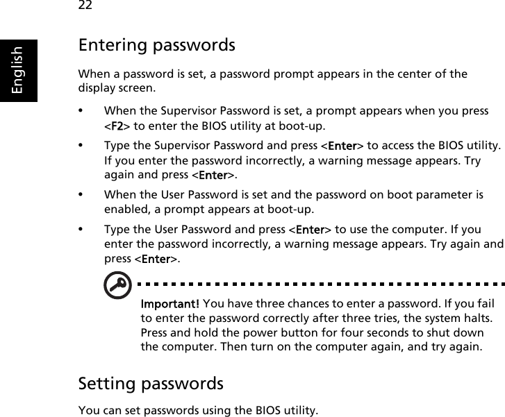 22EnglishEntering passwordsWhen a password is set, a password prompt appears in the center of the display screen.•When the Supervisor Password is set, a prompt appears when you press &lt;F2&gt; to enter the BIOS utility at boot-up.•Type the Supervisor Password and press &lt;Enter&gt; to access the BIOS utility. If you enter the password incorrectly, a warning message appears. Try again and press &lt;Enter&gt;.•When the User Password is set and the password on boot parameter is enabled, a prompt appears at boot-up.•Type the User Password and press &lt;Enter&gt; to use the computer. If you enter the password incorrectly, a warning message appears. Try again and press &lt;Enter&gt;.Important! You have three chances to enter a password. If you fail to enter the password correctly after three tries, the system halts. Press and hold the power button for four seconds to shut down the computer. Then turn on the computer again, and try again.Setting passwordsYou can set passwords using the BIOS utility.