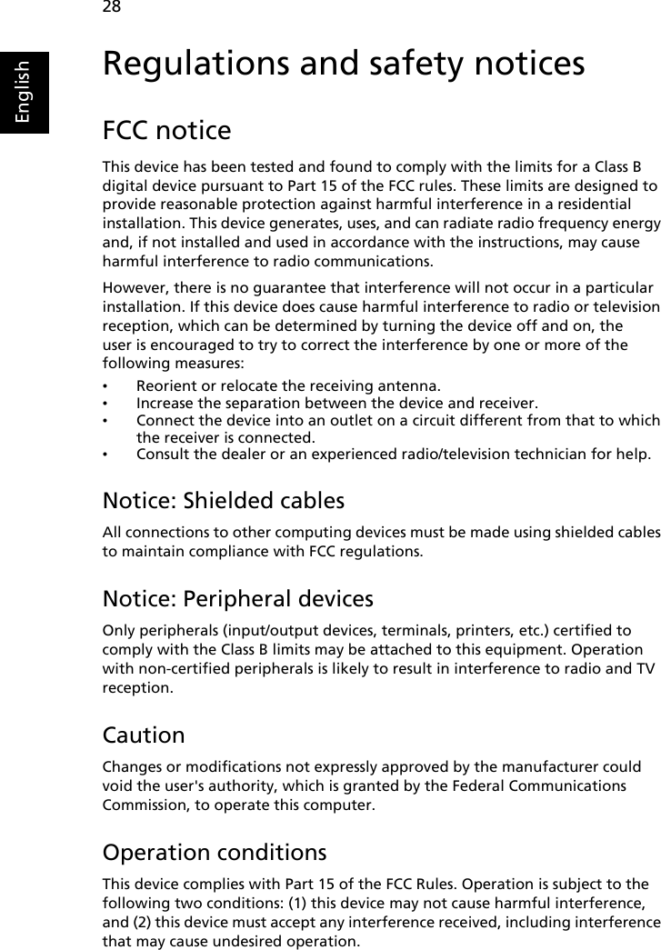 28EnglishRegulations and safety noticesFCC noticeThis device has been tested and found to comply with the limits for a Class B digital device pursuant to Part 15 of the FCC rules. These limits are designed to provide reasonable protection against harmful interference in a residential installation. This device generates, uses, and can radiate radio frequency energy and, if not installed and used in accordance with the instructions, may cause harmful interference to radio communications.However, there is no guarantee that interference will not occur in a particular installation. If this device does cause harmful interference to radio or television reception, which can be determined by turning the device off and on, the user is encouraged to try to correct the interference by one or more of the following measures:•Reorient or relocate the receiving antenna.•Increase the separation between the device and receiver.•Connect the device into an outlet on a circuit different from that to which the receiver is connected.•Consult the dealer or an experienced radio/television technician for help.Notice: Shielded cablesAll connections to other computing devices must be made using shielded cables to maintain compliance with FCC regulations.Notice: Peripheral devicesOnly peripherals (input/output devices, terminals, printers, etc.) certified to comply with the Class B limits may be attached to this equipment. Operation with non-certified peripherals is likely to result in interference to radio and TV reception.CautionChanges or modifications not expressly approved by the manufacturer could void the user&apos;s authority, which is granted by the Federal Communications Commission, to operate this computer.Operation conditionsThis device complies with Part 15 of the FCC Rules. Operation is subject to the following two conditions: (1) this device may not cause harmful interference, and (2) this device must accept any interference received, including interference that may cause undesired operation.