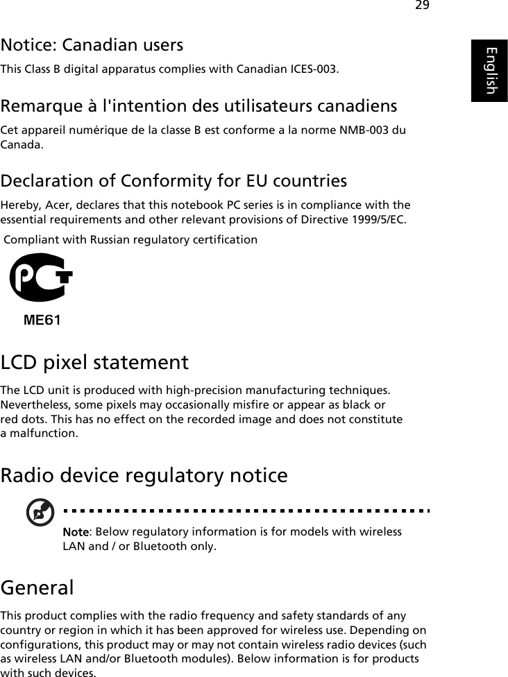 29EnglishNotice: Canadian usersThis Class B digital apparatus complies with Canadian ICES-003.Remarque à l&apos;intention des utilisateurs canadiensCet appareil numérique de la classe B est conforme a la norme NMB-003 du Canada.Declaration of Conformity for EU countriesHereby, Acer, declares that this notebook PC series is in compliance with the essential requirements and other relevant provisions of Directive 1999/5/EC. Compliant with Russian regulatory certificationLCD pixel statementThe LCD unit is produced with high-precision manufacturing techniques. Nevertheless, some pixels may occasionally misfire or appear as black or red dots. This has no effect on the recorded image and does not constitute a malfunction.Radio device regulatory noticeNote: Below regulatory information is for models with wireless LAN and / or Bluetooth only.GeneralThis product complies with the radio frequency and safety standards of any country or region in which it has been approved for wireless use. Depending on configurations, this product may or may not contain wireless radio devices (such as wireless LAN and/or Bluetooth modules). Below information is for products with such devices.