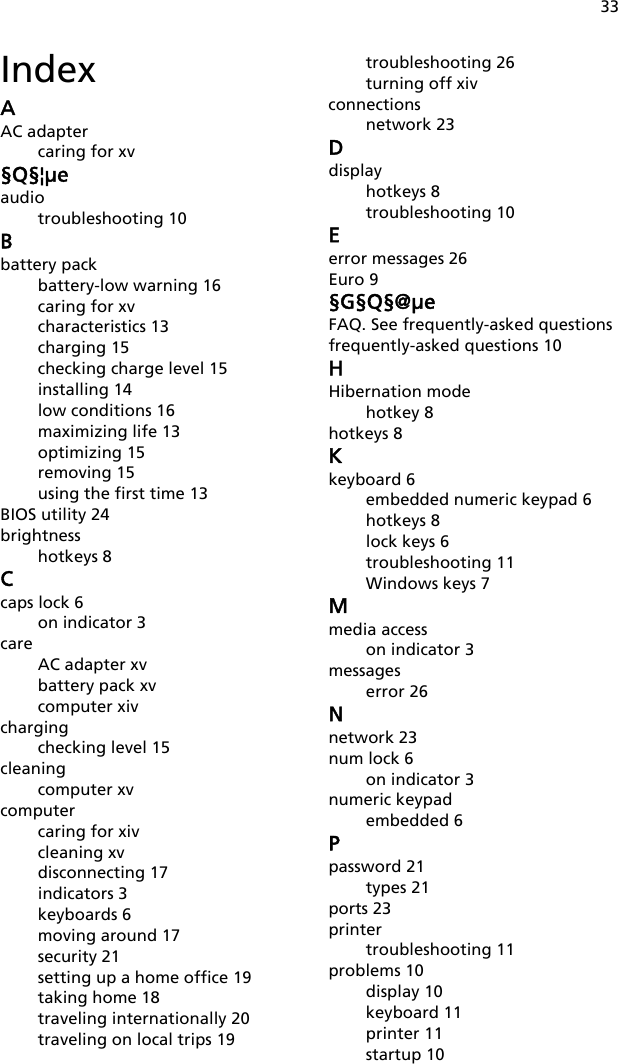 33IndexAAC adaptercaring for xv§Q§¦μeaudiotroubleshooting 10Bbattery packbattery-low warning 16caring for xvcharacteristics 13charging 15checking charge level 15installing 14low conditions 16maximizing life 13optimizing 15removing 15using the first time 13BIOS utility 24brightnesshotkeys 8Ccaps lock 6on indicator 3careAC adapter xvbattery pack xvcomputer xivchargingchecking level 15cleaningcomputer xvcomputercaring for xivcleaning xvdisconnecting 17indicators 3keyboards 6moving around 17security 21setting up a home office 19taking home 18traveling internationally 20traveling on local trips 19troubleshooting 26turning off xivconnectionsnetwork 23Ddisplayhotkeys 8troubleshooting 10Eerror messages 26Euro 9§G§Q§@μeFAQ. See frequently-asked questionsfrequently-asked questions 10HHibernation modehotkey 8hotkeys 8Kkeyboard 6embedded numeric keypad 6hotkeys 8lock keys 6troubleshooting 11Windows keys 7Mmedia accesson indicator 3messageserror 26Nnetwork 23num lock 6on indicator 3numeric keypadembedded 6Ppassword 21types 21ports 23printertroubleshooting 11problems 10display 10keyboard 11printer 11startup 10