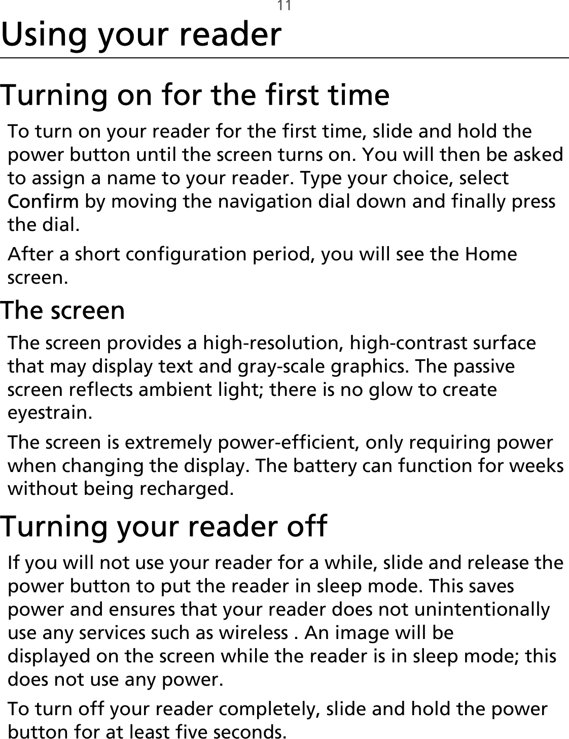 11Using your readerTurning on for the first timeTo turn on your reader for the first time, slide and hold the power button until the screen turns on. You will then be asked to assign a name to your reader. Type your choice, select Confirm by moving the navigation dial down and finally press the dial.After a short configuration period, you will see the Home screen. The screenThe screen provides a high-resolution, high-contrast surface that may display text and gray-scale graphics. The passive screen reflects ambient light; there is no glow to create eyestrain.The screen is extremely power-efficient, only requiring power when changing the display. The battery can function for weeks without being recharged.Turning your reader offIf you will not use your reader for a while, slide and release the power button to put the reader in sleep mode. This saves power and ensures that your reader does not unintentionally use any services such as wireless . An image will be displayed on the screen while the reader is in sleep mode; this does not use any power.To turn off your reader completely, slide and hold the power button for at least five seconds.