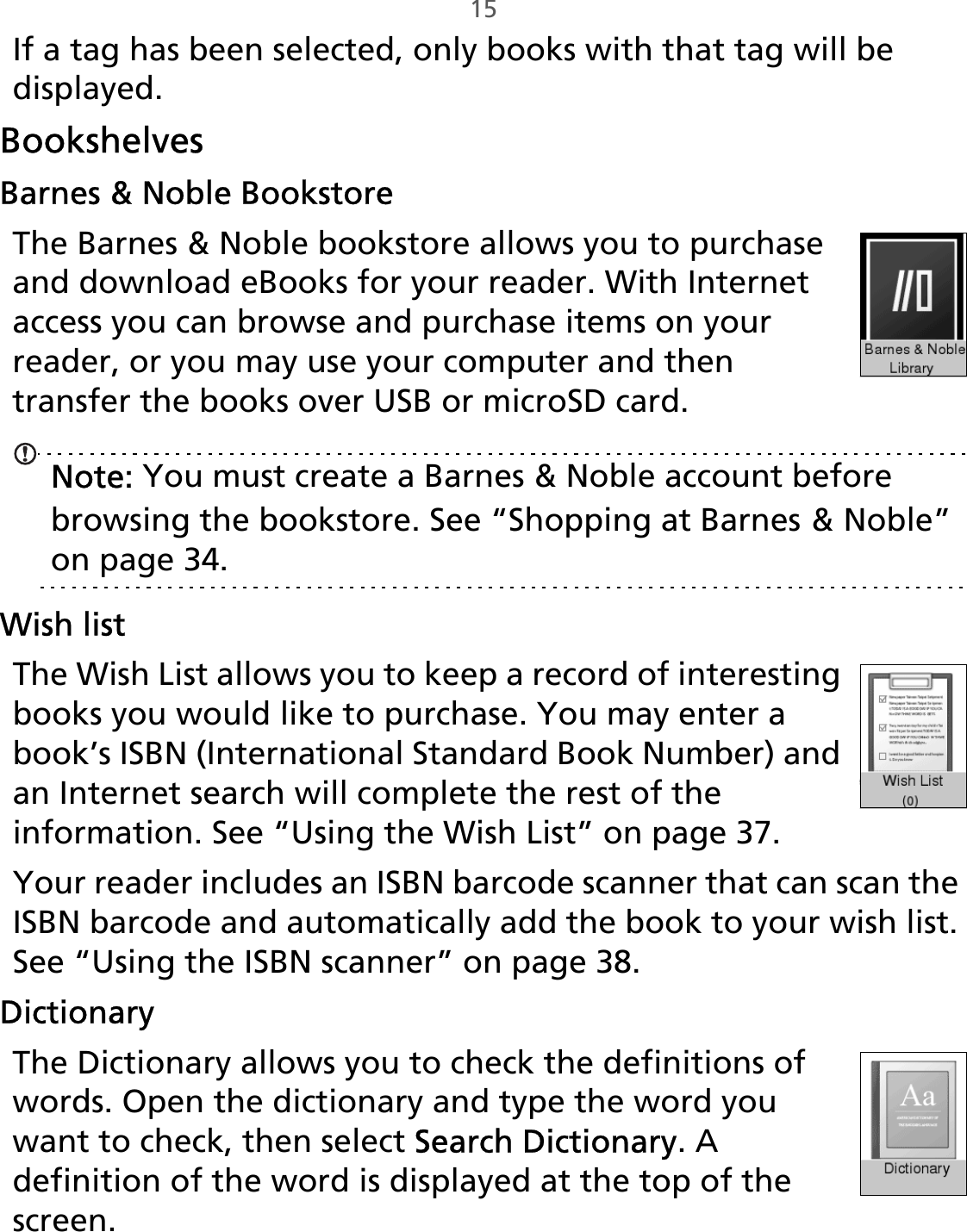 15If a tag has been selected, only books with that tag will be displayed. BookshelvesBarnes &amp; Noble BookstoreThe Barnes &amp; Noble bookstore allows you to purchase and download eBooks for your reader. With Internet access you can browse and purchase items on your reader, or you may use your computer and then transfer the books over USB or microSD card.Note: You must create a Barnes &amp; Noble account before browsing the bookstore. See “Shopping at Barnes󵛑&amp;󵛑Noble” on page 34.Wish listThe Wish List allows you to keep a record of interesting books you would like to purchase. You may enter a book’s ISBN (International Standard Book Number) and an Internet search will complete the rest of the information. See “Using the Wish List” on page 37.Your reader includes an ISBN barcode scanner that can scan the ISBN barcode and automatically add the book to your wish list. See “Using the ISBN scanner” on page 38.DictionaryThe Dictionary allows you to check the definitions of words. Open the dictionary and type the word you want to check, then select Search Dictionary. A definition of the word is displayed at the top of the screen.
