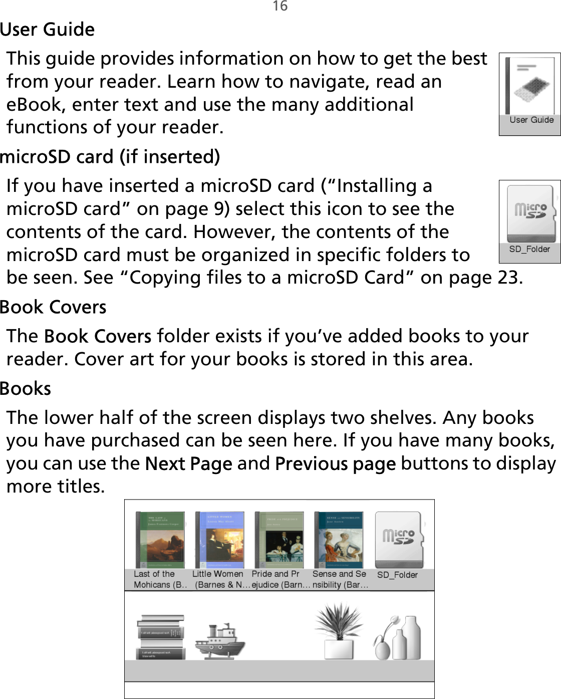 16User GuideThis guide provides information on how to get the best from your reader. Learn how to navigate, read an eBook, enter text and use the many additional functions of your reader.microSD card (if inserted)If you have inserted a microSD card (“Installing a microSD card” on page 9) select this icon to see the contents of the card. However, the contents of the microSD card must be organized in specific folders to be seen. See “Copying files to a microSD Card” on page 23.Book CoversThe Book Covers folder exists if you’ve added books to your reader. Cover art for your books is stored in this area.BooksThe lower half of the screen displays two shelves. Any books you have purchased can be seen here. If you have many books, you can use the Next Page and Previous page buttons to display more titles. 