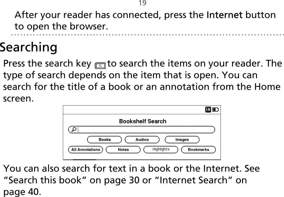 19After your reader has connected, press the Internet button to open the browser.SearchingPress the search key   to search the items on your reader. The type of search depends on the item that is open. You can search for the title of a book or an annotation from the Home screen.You can also search for text in a book or the Internet. See “Search this book” on page 30 or “Internet Search” on page 40.