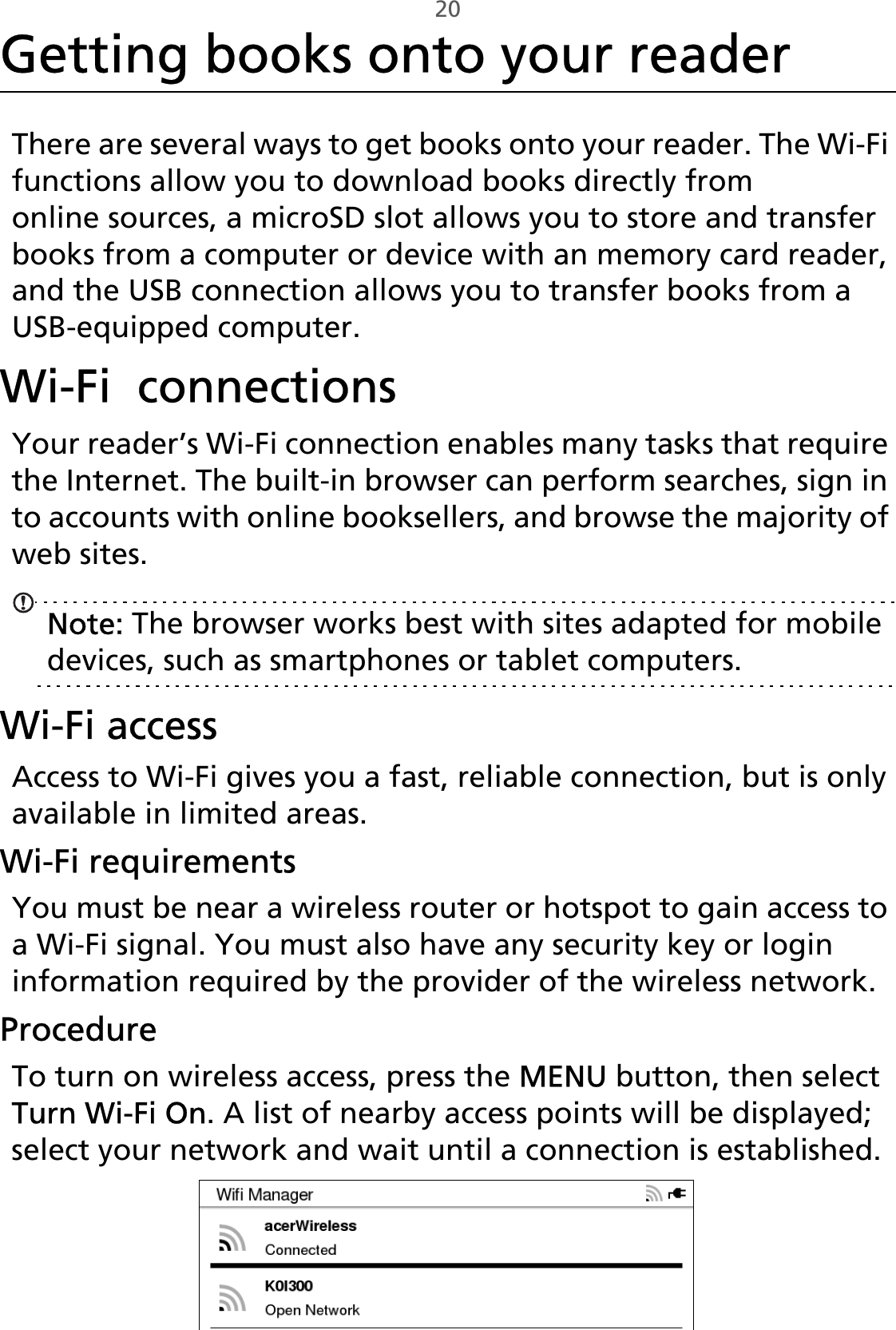 20Getting books onto your readerThere are several ways to get books onto your reader. The Wi-Fi functions allow you to download books directly from online sources, a microSD slot allows you to store and transfer books from a computer or device with an memory card reader, and the USB connection allows you to transfer books from a USB-equipped computer.Wi-Fi  connectionsYour reader’s Wi-Fi connection enables many tasks that require the Internet. The built-in browser can perform searches, sign in to accounts with online booksellers, and browse the majority of web sites.Note: The browser works best with sites adapted for mobile devices, such as smartphones or tablet computers.Wi-Fi accessAccess to Wi-Fi gives you a fast, reliable connection, but is only available in limited areas.Wi-Fi requirementsYou must be near a wireless router or hotspot to gain access to a Wi-Fi signal. You must also have any security key or login information required by the provider of the wireless network. ProcedureTo turn on wireless access, press the MENU button, then select Turn Wi-Fi On. A list of nearby access points will be displayed; select your network and wait until a connection is established. 
