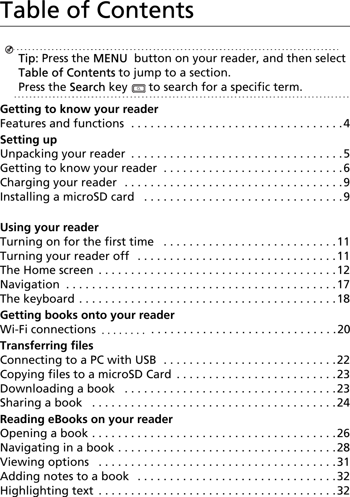 2Table of ContentsTip: Press the MENU  button on your reader, and then select Table of Contents to jump to a section. Press the Search key   to search for a specific term.Getting to know your readerFeatures and functions  . . . . . . . . . . . . . . . . . . . . . . . . . . . . . . . . .4Setting upUnpacking your reader  . . . . . . . . . . . . . . . . . . . . . . . . . . . . . . . . .5Getting to know your reader  . . . . . . . . . . . . . . . . . . . . . . . . . . . .6Charging your reader  . . . . . . . . . . . . . . . . . . . . . . . . . . . . . . . . . .9Installing a microSD card   . . . . . . . . . . . . . . . . . . . . . . . . . . . . . . .9Installing a SIM card (depends on model)  . . . . . . . . . . . . . . . . .10Using your readerTurning on for the first time   . . . . . . . . . . . . . . . . . . . . . . . . . . .11Turning your reader off   . . . . . . . . . . . . . . . . . . . . . . . . . . . . . . .11The Home screen  . . . . . . . . . . . . . . . . . . . . . . . . . . . . . . . . . . . . .12Navigation  . . . . . . . . . . . . . . . . . . . . . . . . . . . . . . . . . . . . . . . . . .17The keyboard . . . . . . . . . . . . . . . . . . . . . . . . . . . . . . . . . . . . . . . .18Getting books onto your readerWi-Fi connections  . . . . . . . .  . . . . . . . . . . . . . . . . . . . . . . . . . . . . .20Transferring filesConnecting to a PC with USB  . . . . . . . . . . . . . . . . . . . . . . . . . . .22Copying files to a microSD Card  . . . . . . . . . . . . . . . . . . . . . . . . .23Downloading a book   . . . . . . . . . . . . . . . . . . . . . . . . . . . . . . . . .23Sharing a book   . . . . . . . . . . . . . . . . . . . . . . . . . . . . . . . . . . . . . .24Reading eBooks on your readerOpening a book . . . . . . . . . . . . . . . . . . . . . . . . . . . . . . . . . . . . . .26Navigating in a book . . . . . . . . . . . . . . . . . . . . . . . . . . . . . . . . . .28Viewing options   . . . . . . . . . . . . . . . . . . . . . . . . . . . . . . . . . . . . .31Adding notes to a book   . . . . . . . . . . . . . . . . . . . . . . . . . . . . . . .32Highlighting text  . . . . . . . . . . . . . . . . . . . . . . . . . . . . . . . . . . . . .32