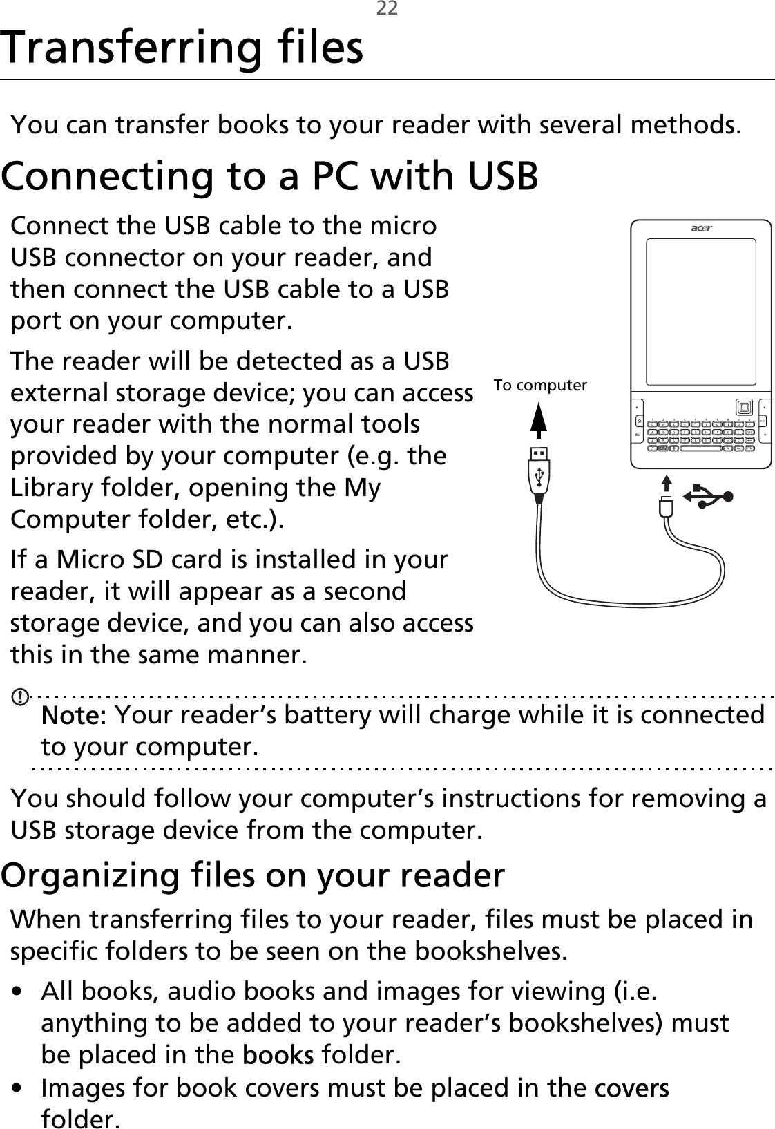 22Transferring filesYou can transfer books to your reader with several methods.Connecting to a PC with USB,To computerConnect the USB cable to the micro USB connector on your reader, and then connect the USB cable to a USB port on your computer. The reader will be detected as a USB external storage device; you can access your reader with the normal tools provided by your computer (e.g. the Library folder, opening the My Computer folder, etc.).If a Micro SD card is installed in your reader, it will appear as a second storage device, and you can also access this in the same manner.Note: Your reader’s battery will charge while it is connected to your computer.You should follow your computer’s instructions for removing a USB storage device from the computer.Organizing files on your readerWhen transferring files to your reader, files must be placed in specific folders to be seen on the bookshelves.• All books, audio books and images for viewing (i.e. anything to be added to your reader’s bookshelves) must be placed in the books folder.• Images for book covers must be placed in the covers folder.