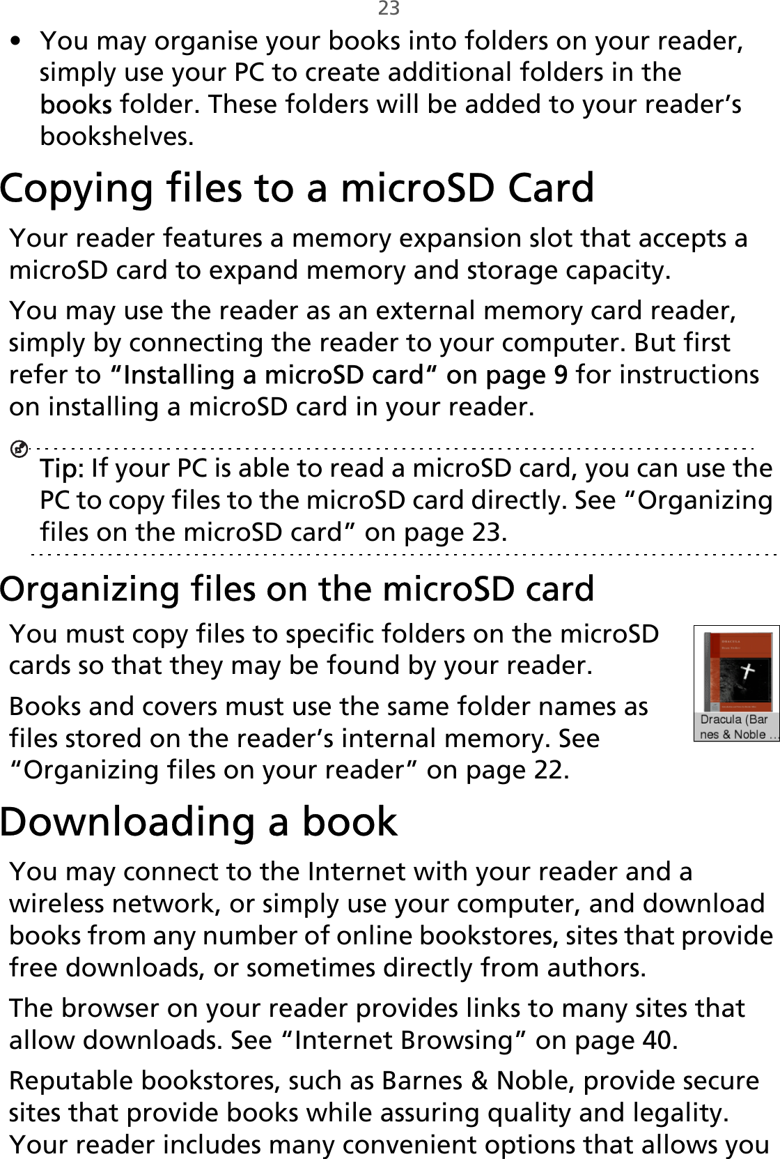 23• You may organise your books into folders on your reader, simply use your PC to create additional folders in the books folder. These folders will be added to your reader’s bookshelves.Copying files to a microSD CardYour reader features a memory expansion slot that accepts a microSD card to expand memory and storage capacity.You may use the reader as an external memory card reader, simply by connecting the reader to your computer. But first refer to “Installing a microSD card“ on page 9 for instructions on installing a microSD card in your reader.Tip: If your PC is able to read a microSD card, you can use the PC to copy files to the microSD card directly. See “Organizing files on the microSD card” on page 23.Organizing files on the microSD cardYou must copy files to specific folders on the microSD cards so that they may be found by your reader.Books and covers must use the same folder names as files stored on the reader’s internal memory. See “Organizing files on your reader” on page 22.Downloading a bookYou may connect to the Internet with your reader and a wireless network, or simply use your computer, and download books from any number of online bookstores, sites that provide free downloads, or sometimes directly from authors.The browser on your reader provides links to many sites that allow downloads. See “Internet Browsing” on page 40.Reputable bookstores, such as Barnes &amp; Noble, provide secure sites that provide books while assuring quality and legality. Your reader includes many convenient options that allows you 