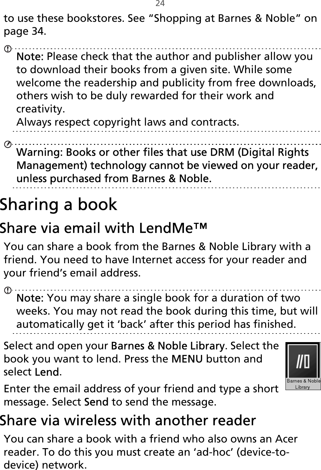 24to use these bookstores. See “Shopping at Barnes󵛑&amp;󵛑Noble” on page 34.Note: Please check that the author and publisher allow you to download their books from a given site. While some welcome the readership and publicity from free downloads, others wish to be duly rewarded for their work and creativity. Always respect copyright laws and contracts.Warning: Books or other files that use DRM (Digital Rights Management) technology cannot be viewed on your reader, unless purchased from Barnes &amp; Noble.Sharing a bookShare via email with LendMe™You can share a book from the Barnes &amp; Noble Library with a friend. You need to have Internet access for your reader and your friend’s email address.Note: You may share a single book for a duration of two weeks. You may not read the book during this time, but will automatically get it ‘back’ after this period has finished.Select and open your Barnes &amp; Noble Library. Select the book you want to lend. Press the MENU button and select Lend.Enter the email address of your friend and type a short message. Select Send to send the message.Share via wireless with another readerYou can share a book with a friend who also owns an Acer reader. To do this you must create an ‘ad-hoc’ (device-to-device) network.