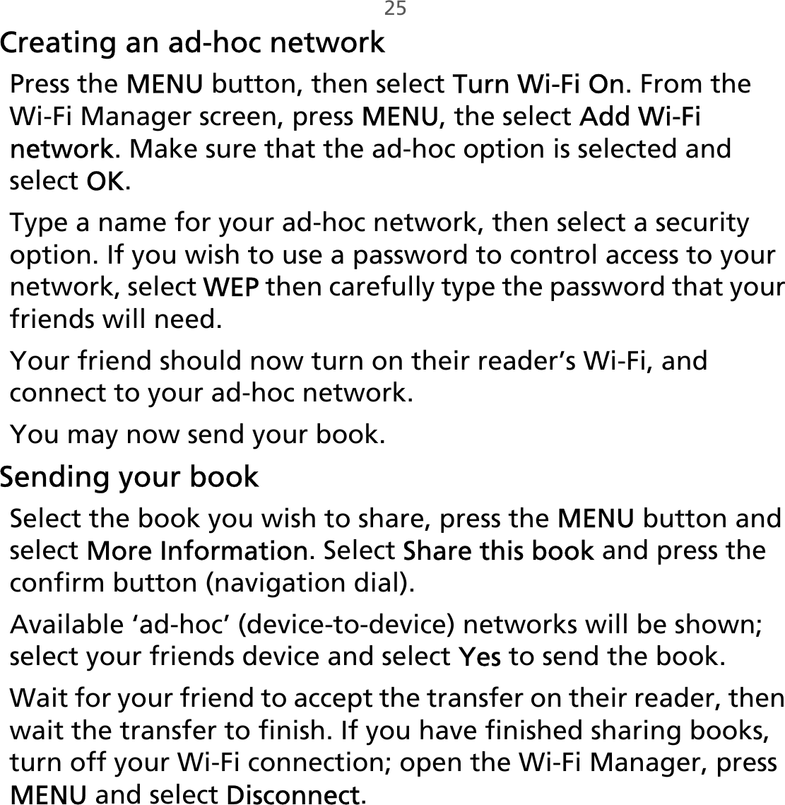 25Creating an ad-hoc networkPress the MENU button, then select Turn Wi-Fi On. From the Wi-Fi Manager screen, press MENU, the select Add Wi-Fi network. Make sure that the ad-hoc option is selected and select OK.Type a name for your ad-hoc network, then select a security option. If you wish to use a password to control access to your network, select WEP then carefully type the password that your friends will need.Your friend should now turn on their reader’s Wi-Fi, and connect to your ad-hoc network. You may now send your book.Sending your bookSelect the book you wish to share, press the MENU button and select More Information. Select Share this book and press the confirm button (navigation dial).Available ‘ad-hoc’ (device-to-device) networks will be shown; select your friends device and select Yes to send the book.Wait for your friend to accept the transfer on their reader, then wait the transfer to finish. If you have finished sharing books, turn off your Wi-Fi connection; open the Wi-Fi Manager, press MENU and select Disconnect.