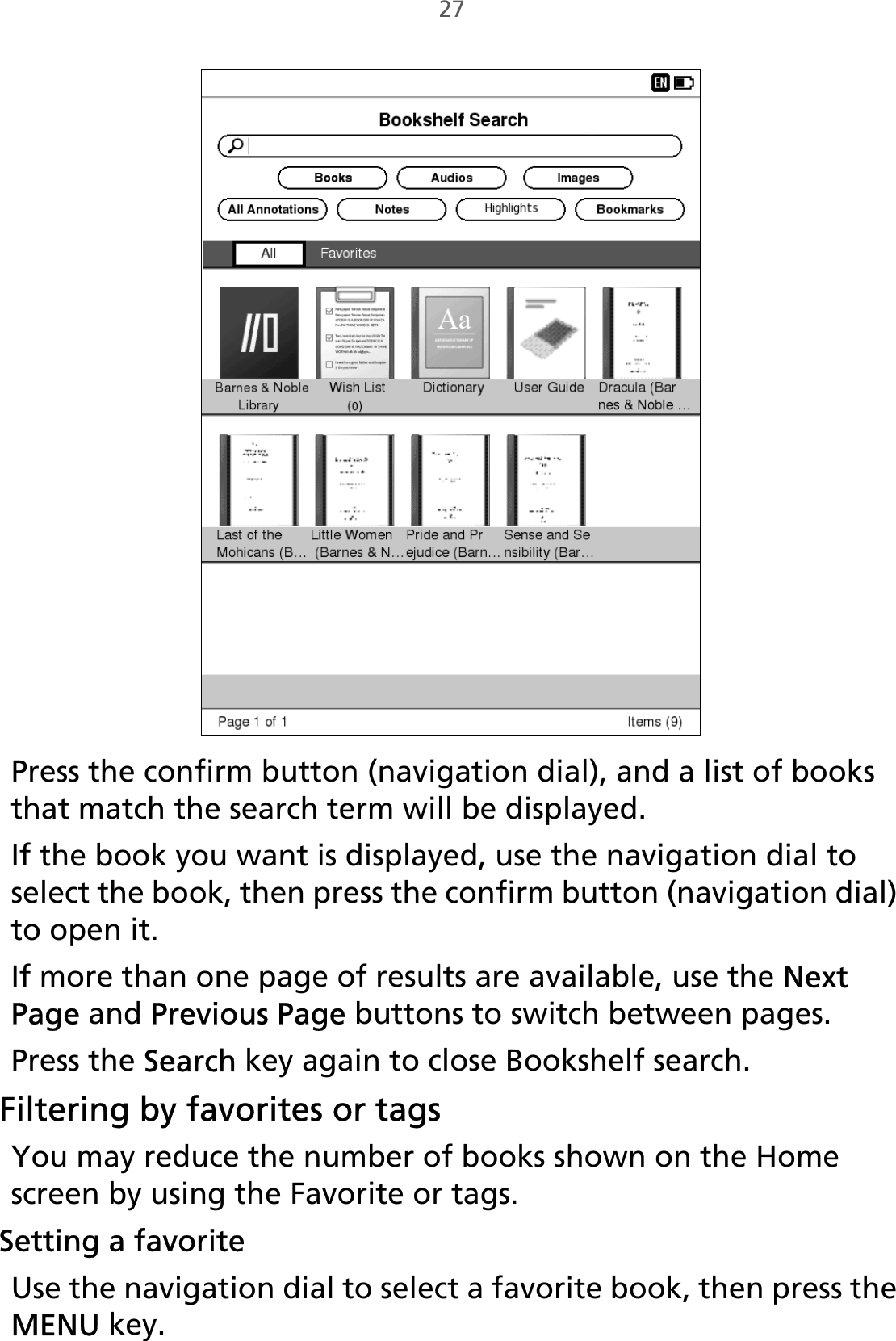 27Press the confirm button (navigation dial), and a list of books that match the search term will be displayed. If the book you want is displayed, use the navigation dial to select the book, then press the confirm button (navigation dial) to open it.If more than one page of results are available, use the Next Page and Previous Page buttons to switch between pages.Press the Search key again to close Bookshelf search.Filtering by favorites or tagsYou may reduce the number of books shown on the Home screen by using the Favorite or tags. Setting a favoriteUse the navigation dial to select a favorite book, then press the MENU key.