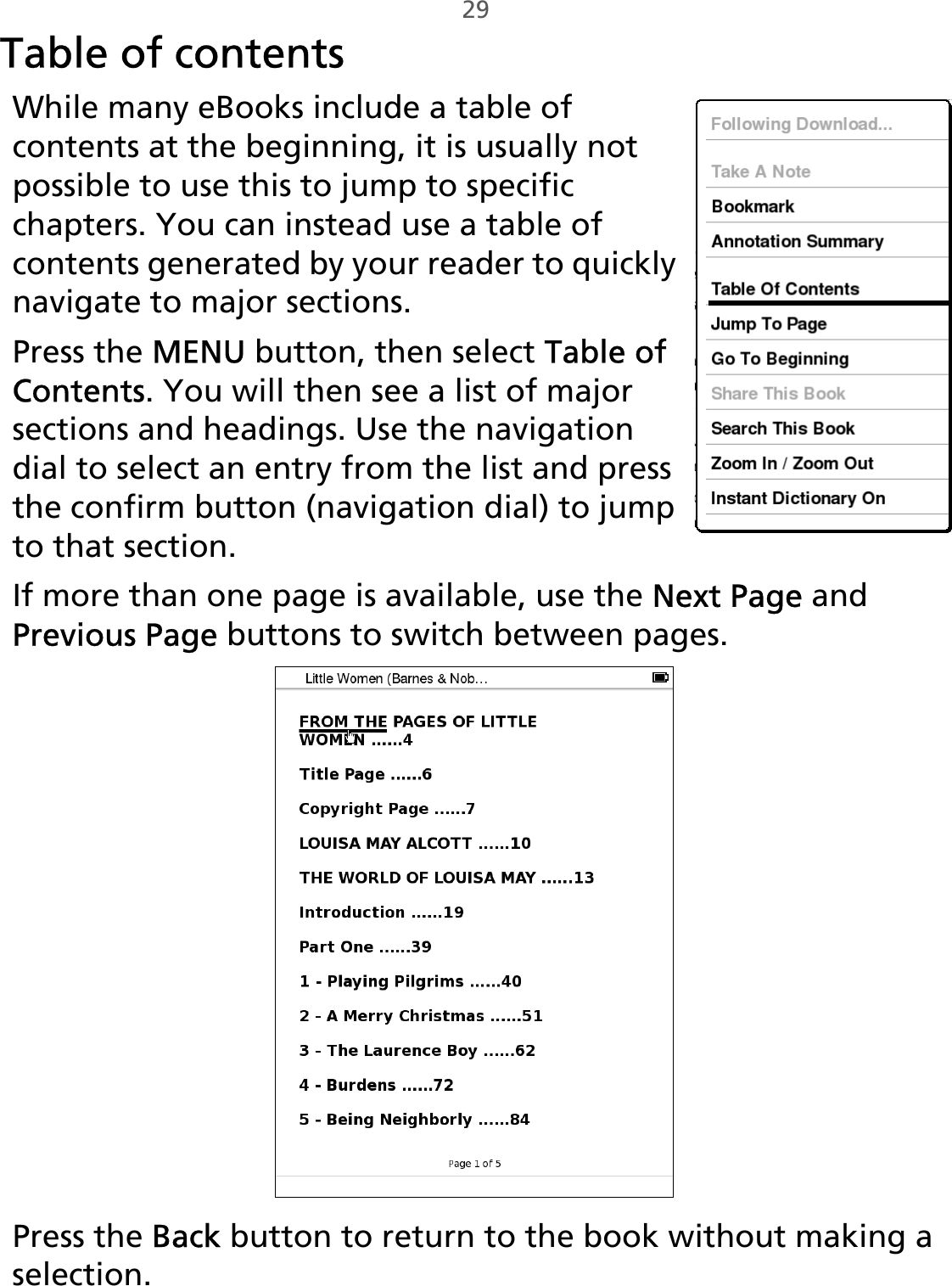 29Table of contentsWhile many eBooks include a table of contents at the beginning, it is usually not possible to use this to jump to specific chapters. You can instead use a table of contents generated by your reader to quickly navigate to major sections.Press the MENU button, then select Table of Contents. You will then see a list of major sections and headings. Use the navigation dial to select an entry from the list and press the confirm button (navigation dial) to jump to that section. If more than one page is available, use the Next Page and Previous Page buttons to switch between pages.Press the Back button to return to the book without making a selection.