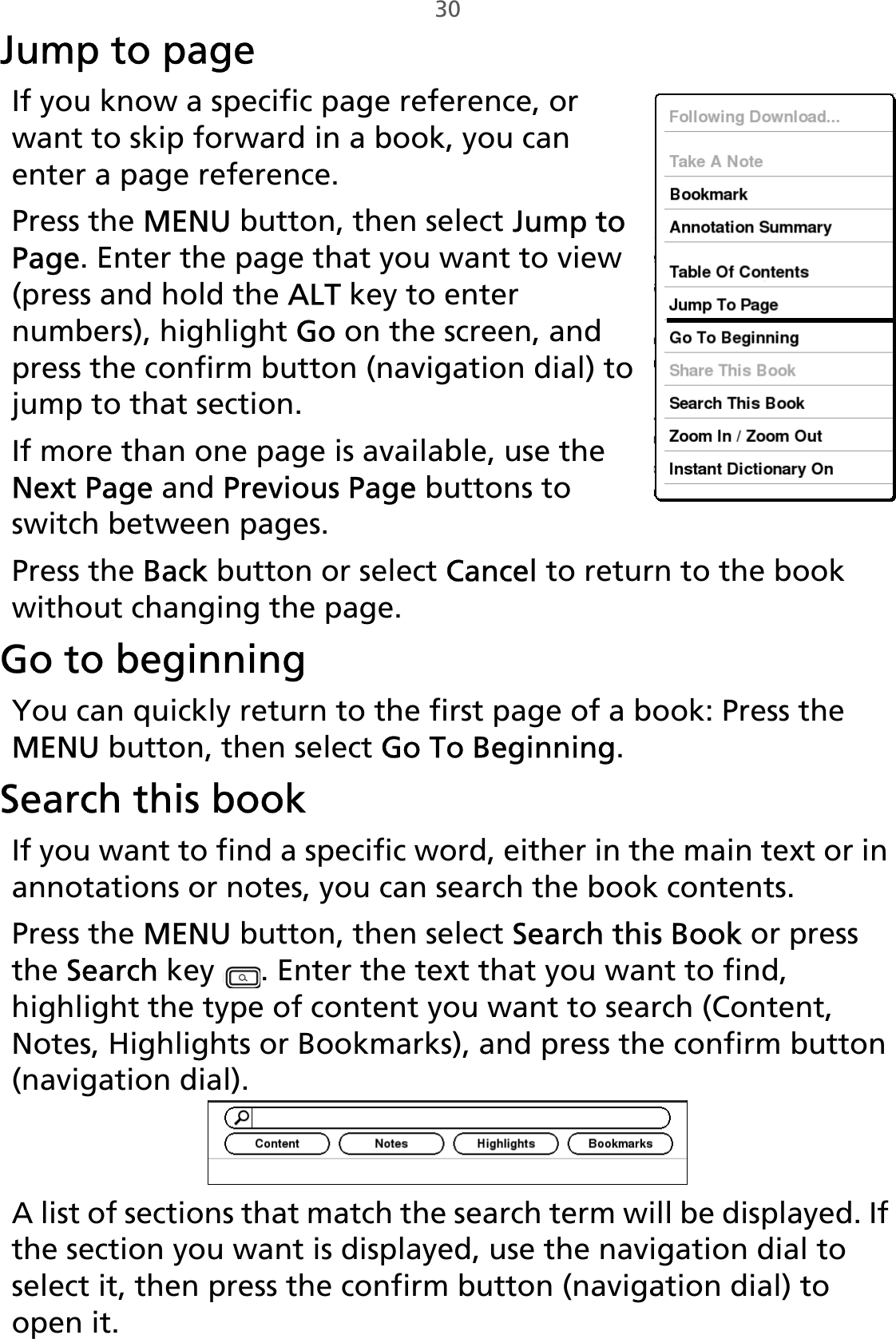 30Jump to pageIf you know a specific page reference, or want to skip forward in a book, you can enter a page reference.Press the MENU button, then select Jump to Page. Enter the page that you want to view (press and hold the ALT key to enter numbers), highlight Go on the screen, and press the confirm button (navigation dial) to jump to that section. If more than one page is available, use the Next Page and Previous Page buttons to switch between pages.Press the Back button or select Cancel to return to the book without changing the page.Go to beginningYou can quickly return to the first page of a book: Press the MENU button, then select Go To Beginning. Search this bookIf you want to find a specific word, either in the main text or in annotations or notes, you can search the book contents.Press the MENU button, then select Search this Book or press the Search key  . Enter the text that you want to find, highlight the type of content you want to search (Content, Notes, Highlights or Bookmarks), and press the confirm button (navigation dial). A list of sections that match the search term will be displayed. If the section you want is displayed, use the navigation dial to select it, then press the confirm button (navigation dial) to open it.