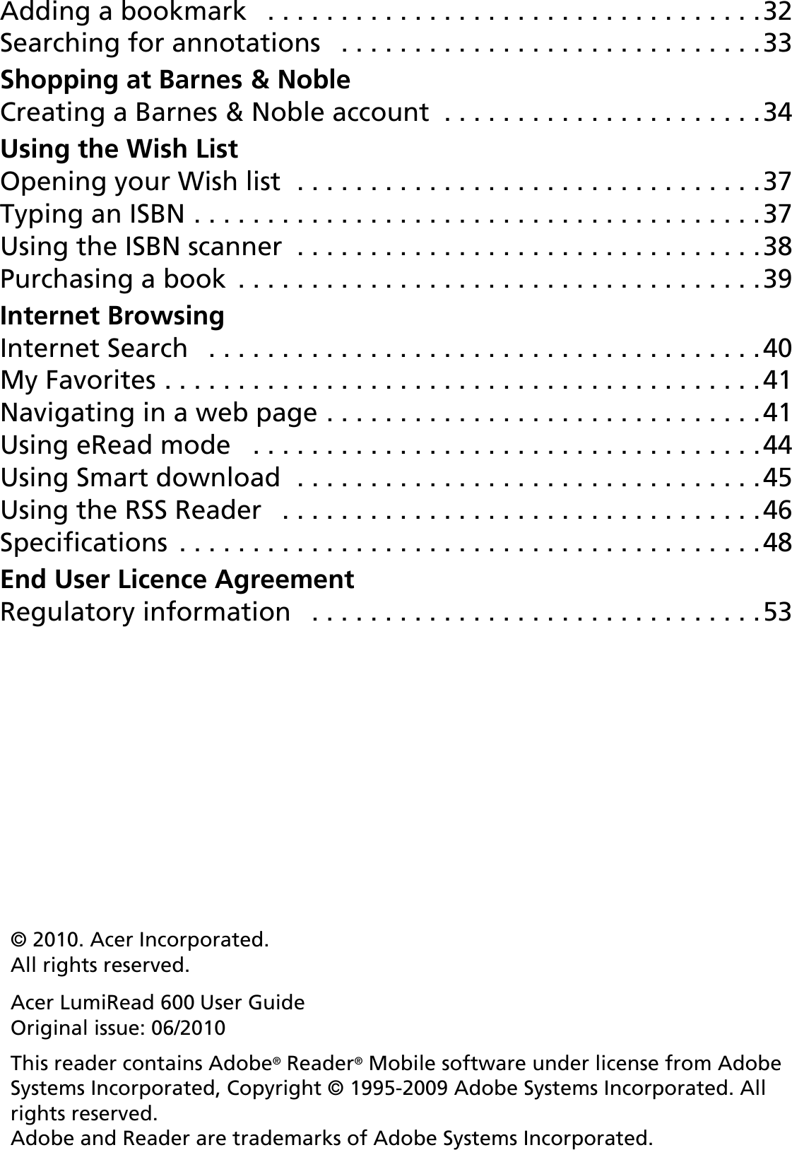 3Adding a bookmark   . . . . . . . . . . . . . . . . . . . . . . . . . . . . . . . . . .32Searching for annotations   . . . . . . . . . . . . . . . . . . . . . . . . . . . . .33Shopping at Barnes󵛑&amp;󵛑NobleCreating a Barnes &amp; Noble account  . . . . . . . . . . . . . . . . . . . . . .34Using the Wish ListOpening your Wish list  . . . . . . . . . . . . . . . . . . . . . . . . . . . . . . . .37Typing an ISBN . . . . . . . . . . . . . . . . . . . . . . . . . . . . . . . . . . . . . . .37Using the ISBN scanner  . . . . . . . . . . . . . . . . . . . . . . . . . . . . . . . .38Purchasing a book  . . . . . . . . . . . . . . . . . . . . . . . . . . . . . . . . . . . .39Internet BrowsingInternet Search   . . . . . . . . . . . . . . . . . . . . . . . . . . . . . . . . . . . . . .40My Favorites . . . . . . . . . . . . . . . . . . . . . . . . . . . . . . . . . . . . . . . . .41Navigating in a web page . . . . . . . . . . . . . . . . . . . . . . . . . . . . . .41Using eRead mode   . . . . . . . . . . . . . . . . . . . . . . . . . . . . . . . . . . .44Using Smart download  . . . . . . . . . . . . . . . . . . . . . . . . . . . . . . . .45Using the RSS Reader   . . . . . . . . . . . . . . . . . . . . . . . . . . . . . . . . .46Specifications  . . . . . . . . . . . . . . . . . . . . . . . . . . . . . . . . . . . . . . . .48End User Licence AgreementRegulatory information   . . . . . . . . . . . . . . . . . . . . . . . . . . . . . . .53© 2010. Acer Incorporated. All rights reserved.Acer LumiRead 600 User Guide Original issue: 06/2010This reader contains Adobe® Reader® Mobile software under license from Adobe Systems Incorporated, Copyright © 1995-2009 Adobe Systems Incorporated. All rights reserved.  Adobe and Reader are trademarks of Adobe Systems Incorporated.
