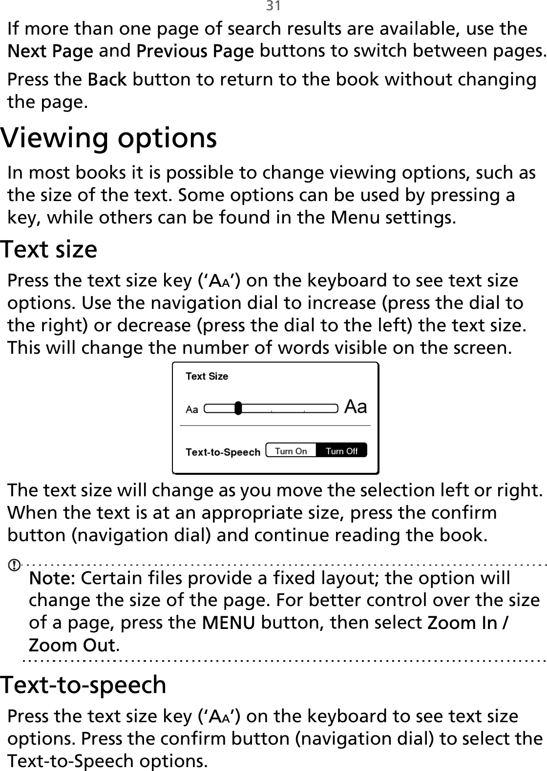 31If more than one page of search results are available, use the Next Page and Previous Page buttons to switch between pages.Press the Back button to return to the book without changing the page.Viewing optionsIn most books it is possible to change viewing options, such as the size of the text. Some options can be used by pressing a key, while others can be found in the Menu settings.Text sizePress the text size key (‘AA’) on the keyboard to see text size options. Use the navigation dial to increase (press the dial to the right) or decrease (press the dial to the left) the text size. This will change the number of words visible on the screen.The text size will change as you move the selection left or right. When the text is at an appropriate size, press the confirm button (navigation dial) and continue reading the book.Note: Certain files provide a fixed layout; the option will change the size of the page. For better control over the size of a page, press the MENU button, then select Zoom In / Zoom Out.Text-to-speechPress the text size key (‘AA’) on the keyboard to see text size options. Press the confirm button (navigation dial) to select the Text-to-Speech options. 